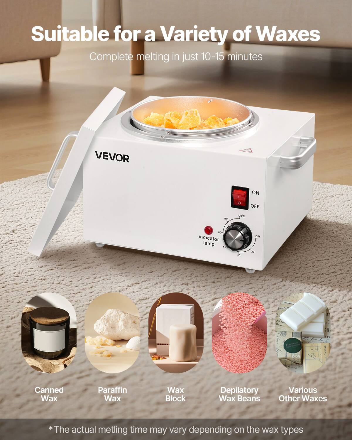 Suitable for a Variety of Waxes  
Complete melting in just 10-15 minutes  

VEVOR  

Canned Wax  
Paraffin Wax  
Wax Block  
Depilatory Wax Beans  
Various Other Waxes  

*The actual melting time may vary depending on the wax types