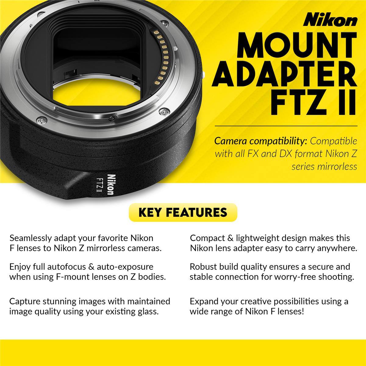 Nikon MOUNT ADAPTER FTZ II

Camera compatibility: Compatible with all FX and DX format Nikon Z series mirrorless

KEY FEATURES

Seamlessly adapt your favorite Nikon F lenses to Nikon Z mirrorless cameras. Enjoy full autofocus & auto-exposure when using F-mount lenses on Z bodies. Capture stunning images with maintained image quality using your existing glass.

Compact & lightweight design makes this Nikon lens adapter easy to carry anywhere. Robust build quality ensures a secure and stable connection for worry-free shooting. Expand your creative possibilities using a wide range of Nikon F lenses!