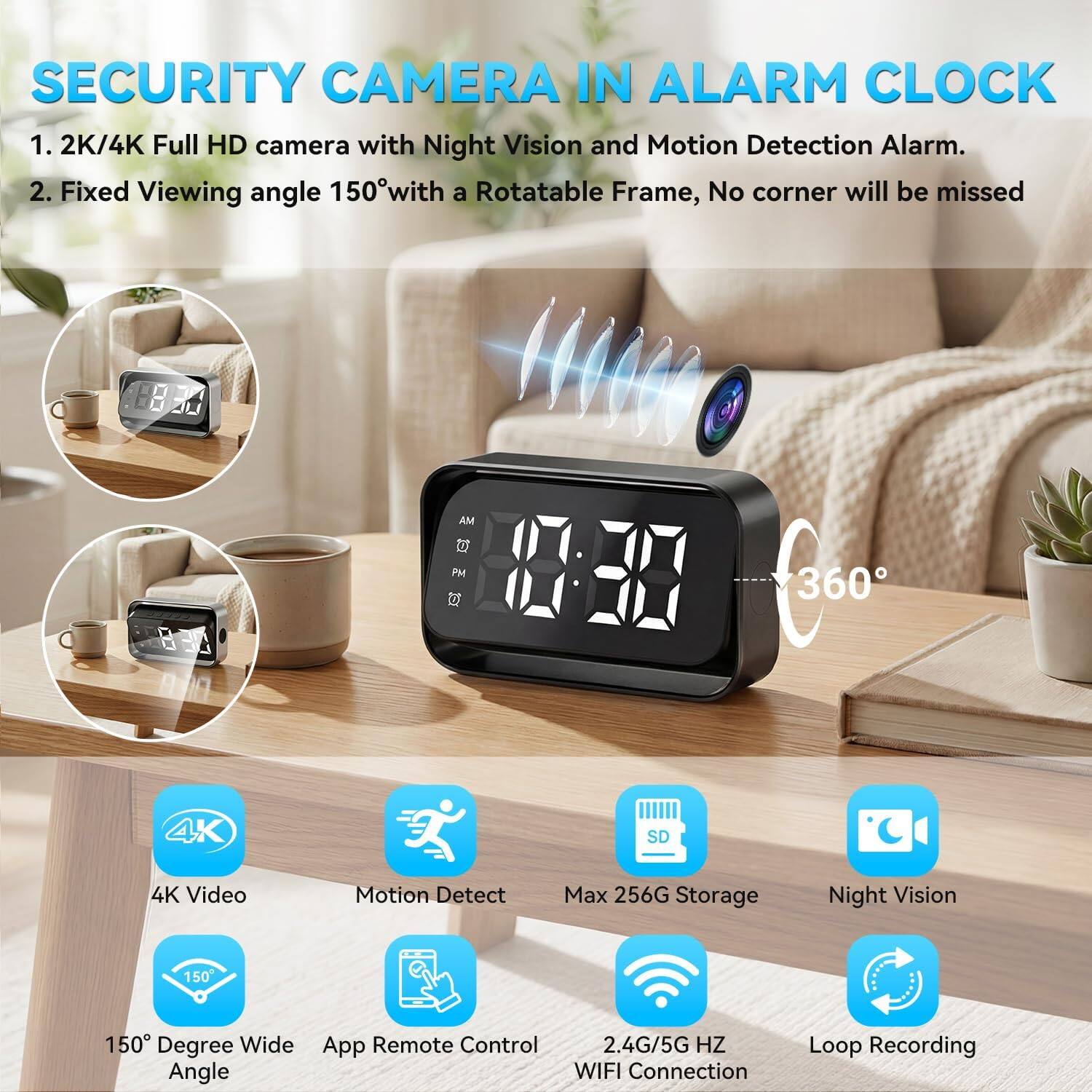SECURITY CAMERA IN ALARM CLOCK

1. 2K/4K Full HD camera with Night Vision and Motion Detection Alarm.
2. Fixed Viewing angle 150° with a Rotatable Frame, No corner will be missed

- 4K Video
- Motion Detect
- 150° Degree Wide Angle
- App Remote Control
- Max 256G Storage
- Night Vision
- 2.4G/5G HZ WIFI Connection
- Loop Recording