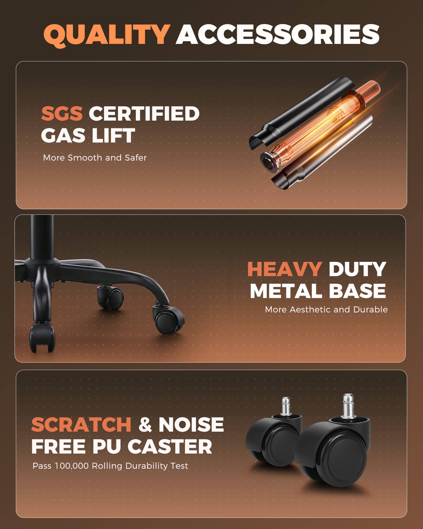 QUALITY ACCESSORIES

SGS CERTIFIED GAS LIFT
More Smooth and Safer

HEAVY DUTY METAL BASE
More Aesthetic and Durable

SCRATCH & NOISE FREE PU CASTER
Pass 100,000 Rolling Durability Test