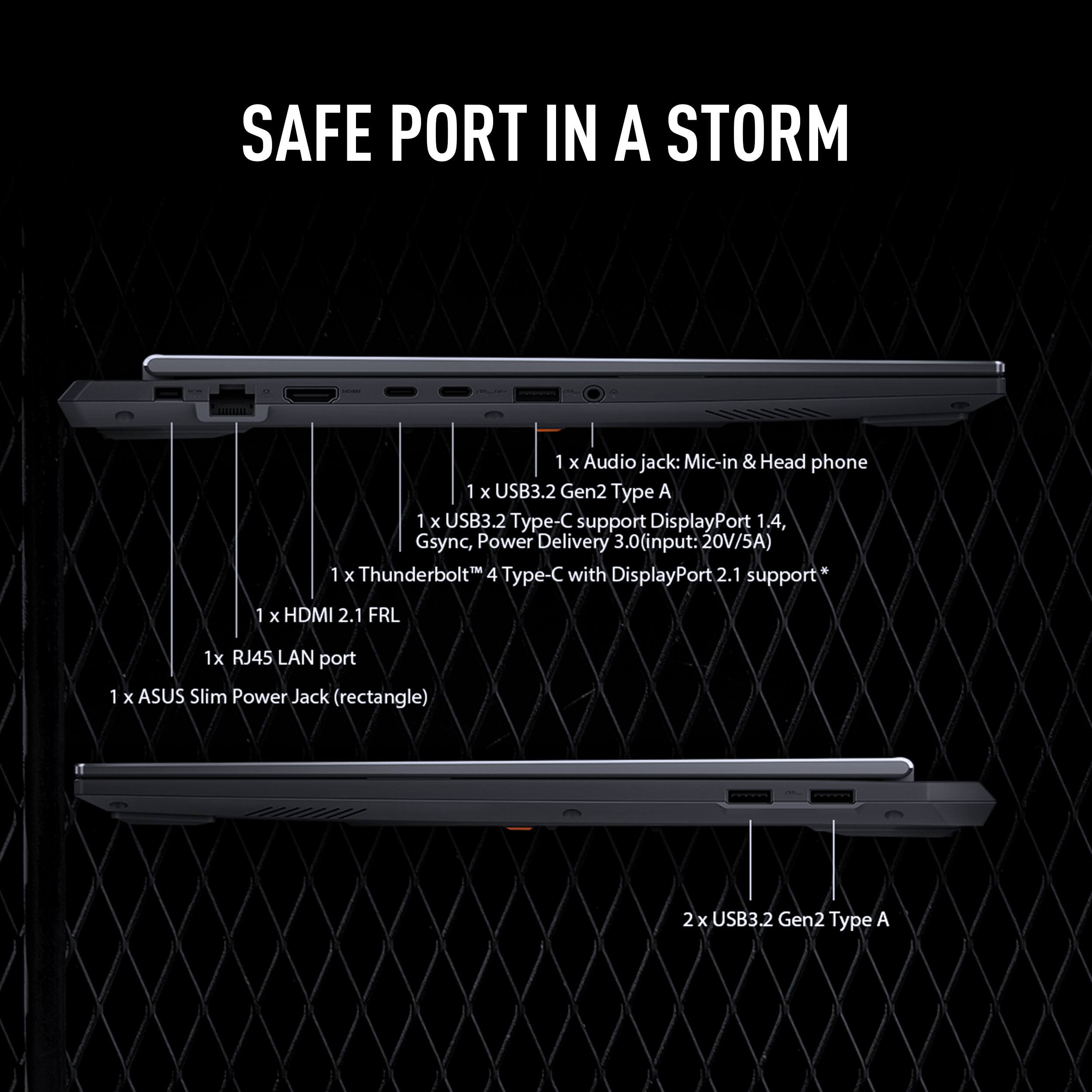 SAFE PORT IN A STORM

1 x Audio jack: Mic-in & Head phone
1 x USB3.2 Gen2 Type A
1 x USB3.2 pe- C support DisplayPort 1.4, Gsync, Power Delivery 3.0(input: 20V/5A) 1M
1 x Thunderbolt 4 Type-C with DisplayPort 2.1 support
1 x HDMI 2.1 FRL
1x RJ45 LAN port
1 x ASUS Slim Power Jack (rectangle)
2 x USB3.2 Gen2 Type A