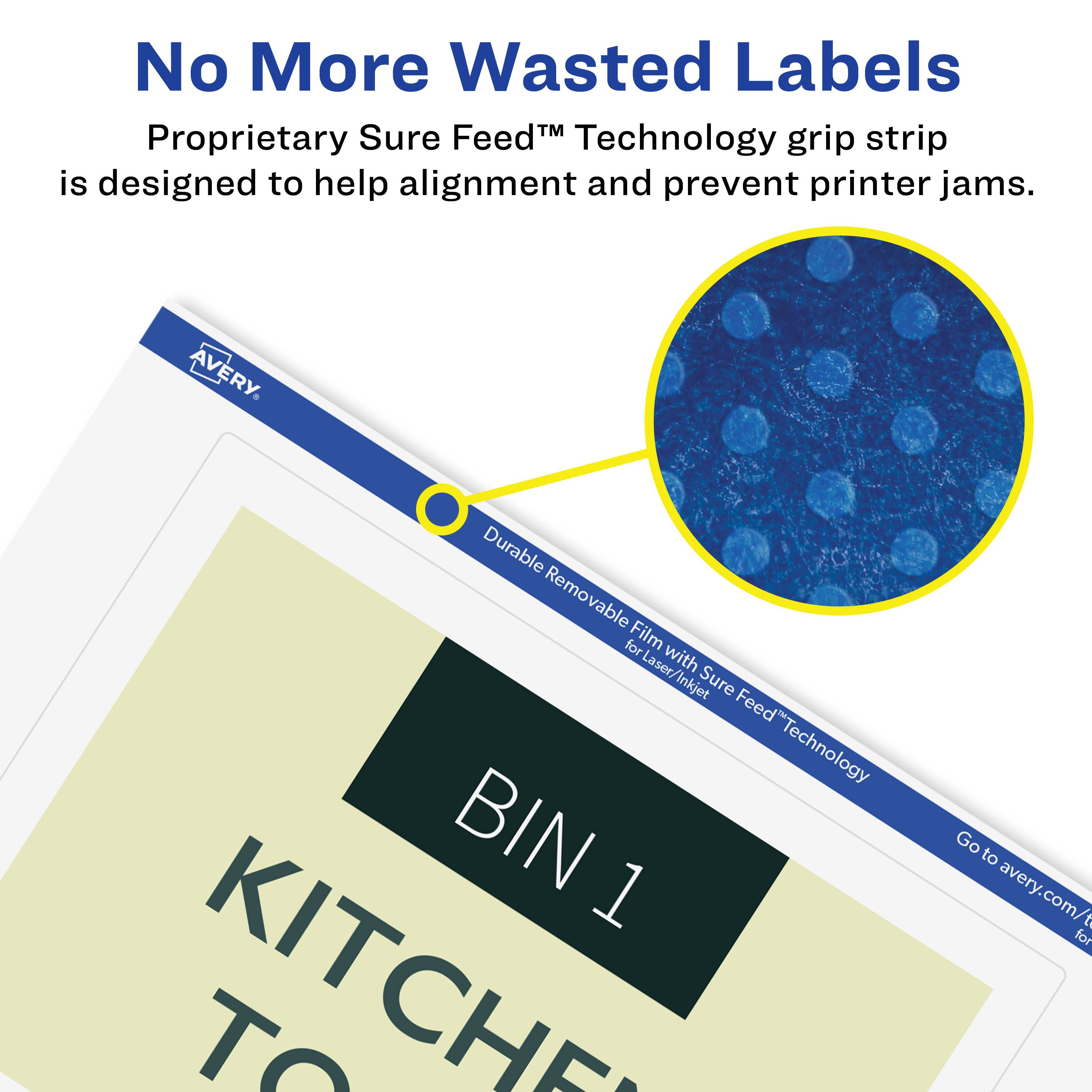 No More Wasted Labels

Proprietary Sure Feed™ Technology grip strip is designed to help alignment and prevent printer jams.

AVERY

Durable Removable Film for Laser/Inkjet with Sure Feed™ Technology

BIN 1

KITCHEN TO

Go to avery.com/for
