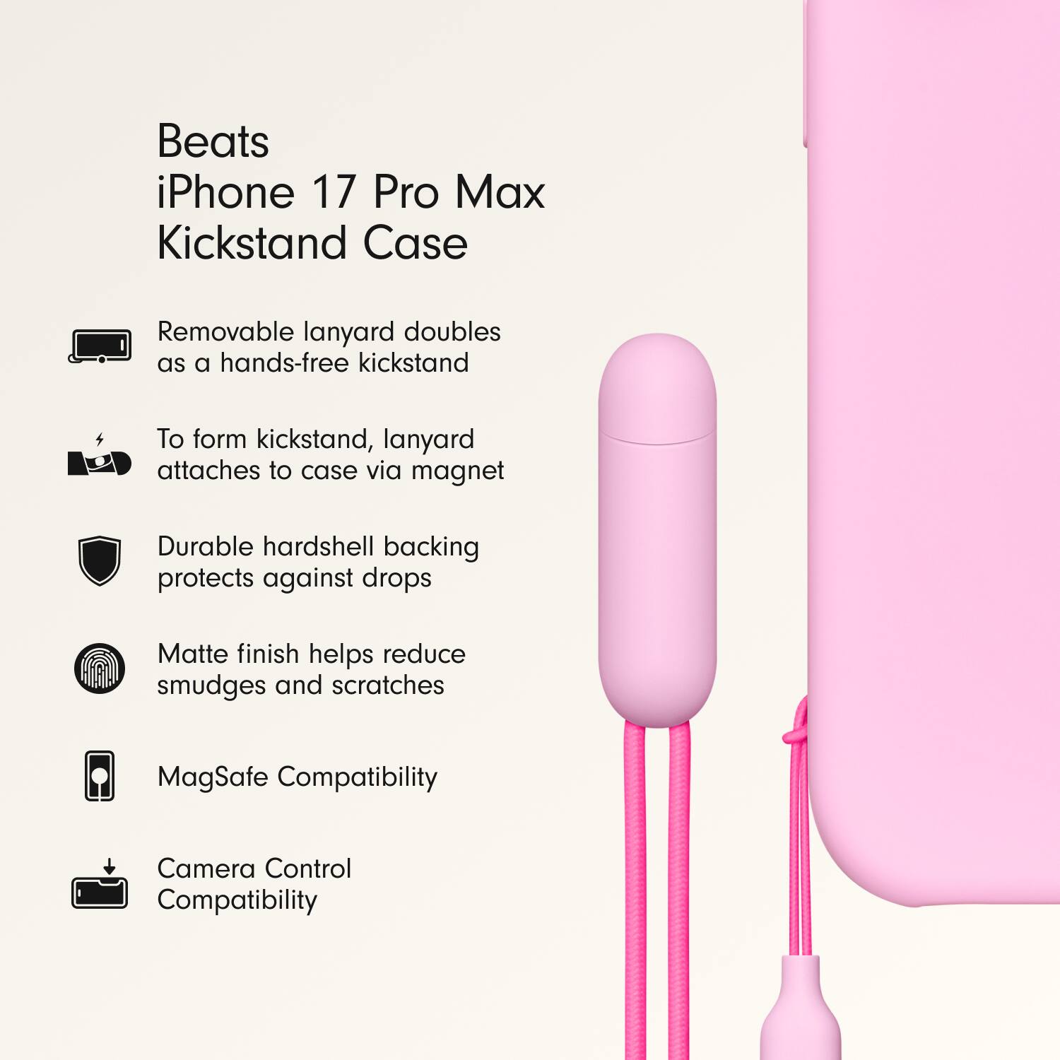 Beats iPhone 17 Pro Max Kickstand Case

- Removable lanyard doubles as a hands-free kickstand
- To form kickstand, lanyard attaches to case via magnet
- Durable hardshell backing protects against drops
- Matte finish helps reduce smudges and scratches
- MagSafe Compatibility
- Camera Control Compatibility