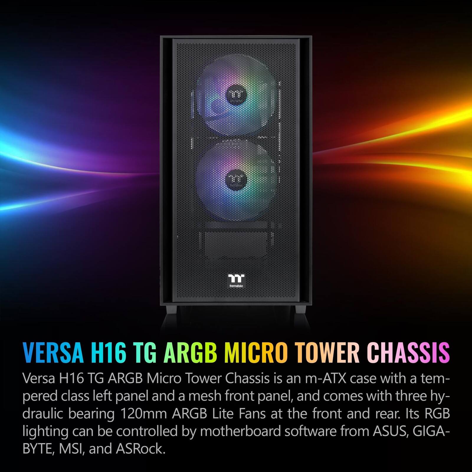 "n" - VERSA H16 TG ARGB MICRO TOWER CHASSIS

Versa H16 TG ARGB Micro Tower Chassis is an m-ATX case with a tempered class left panel and a mesh front panel, and comes with three hydraulic bearing 120mm ARGB Lite Fans at the front and rear. Its RGB lighting can be controlled by motherboard software from ASUS, GIGABYTE, MSI, and ASRock.