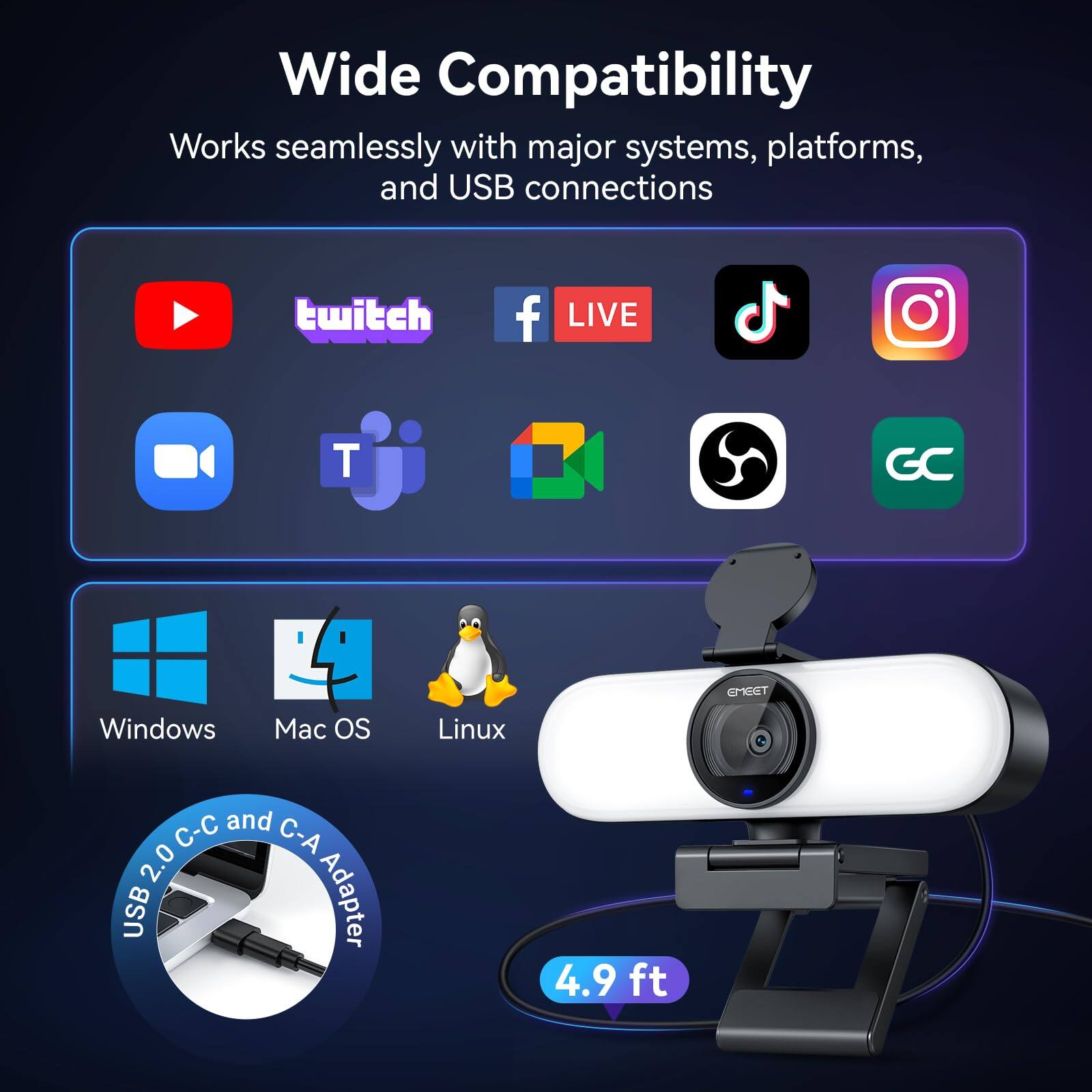 Wide Compatibility  
Works seamlessly with major systems, platforms, and USB connections

- YouTube
- Twitch
- Facebook LIVE
- TikTok
- Instagram
- Zoom
- Google Meet

- Windows
- Mac OS
- Linux

USB 2.0 C-C and C-A Adapter  
4.9 ft