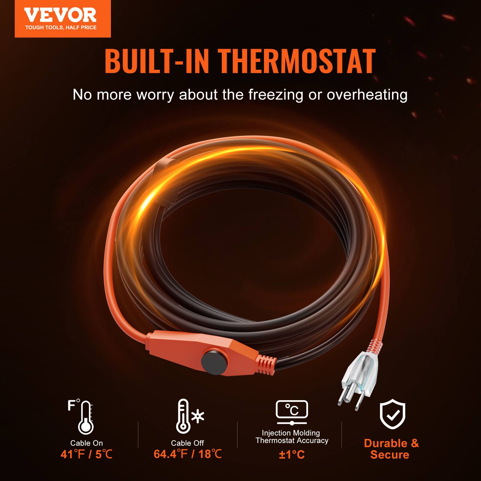 VEVOR TOUGH TOOLS, HALF PRICE

BUILT-IN THERMOSTAT

No more worry about the freezing or overheating

Cable On: 41°F / 5°C

Cable Off: 64.4°F / 18°C

Injection Molding Thermostat Accuracy: ±1°C

Durable & Secure