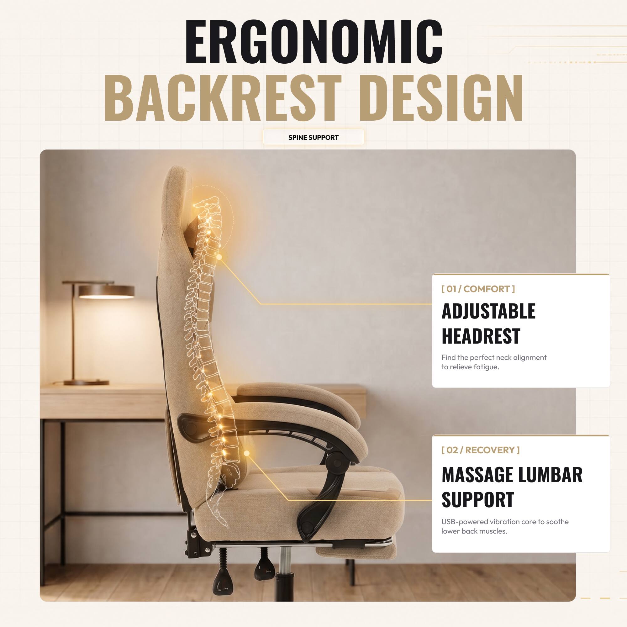 ERGONOMIC BACKREST DESIGN SPINE SUPPORT

[01/COMFORT] ADJUSTABLE HEADREST
Find the perfect neck alignment to relieve fatigue.

[02/RECOVERY] MASSAGE LUMBAR SUPPORT
USB-powered vibration core to soothe lower back muscles.