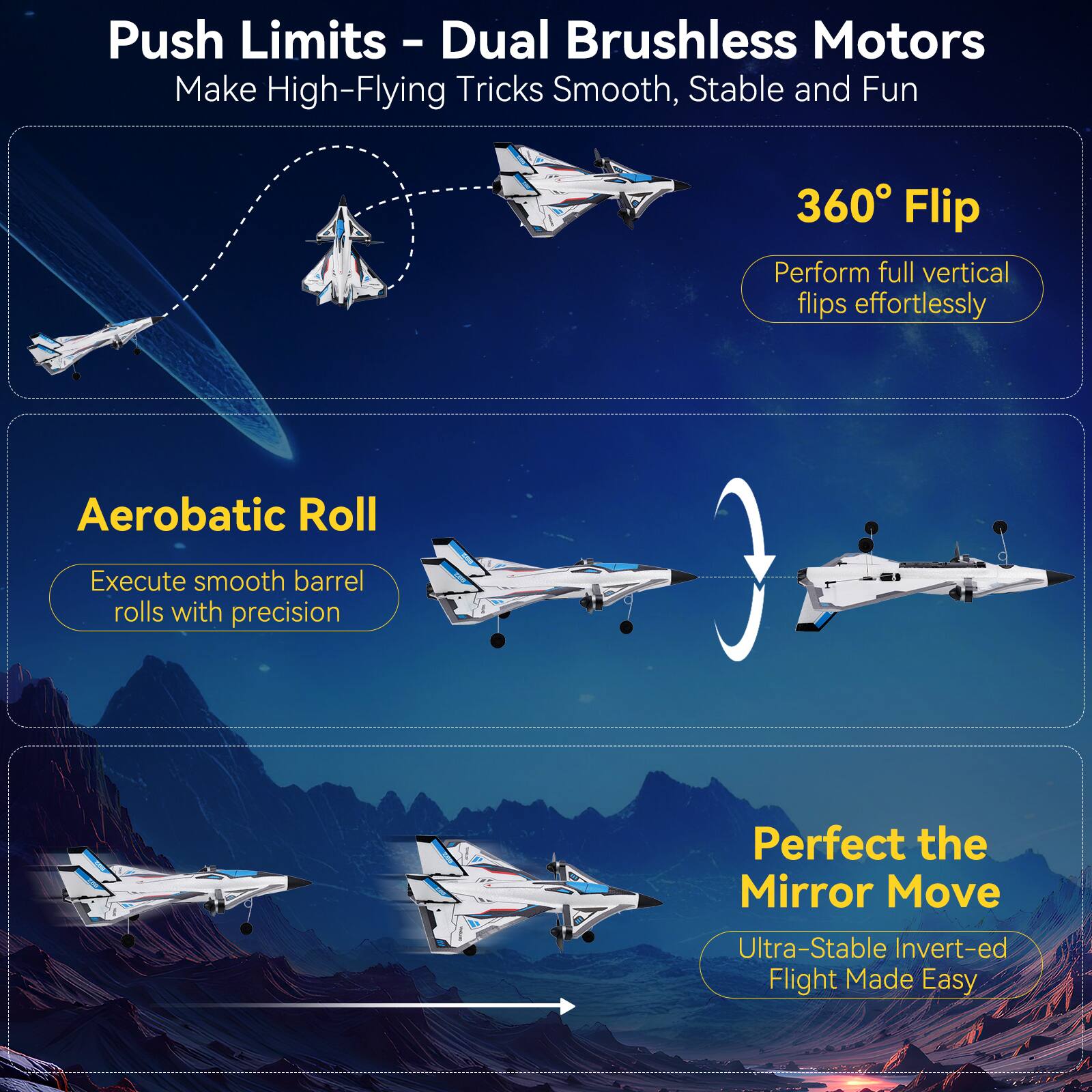 Push Limits - Dual Brushless Motors Make High-Flying Tricks Smooth, Stable and Fun

360° Flip
Perform full vertical flips effortlessly

Aerobatic Roll
Execute smooth barrel rolls with precision

Perfect the Mirror Move
Ultra-Stable Inverted Flight Made Easy