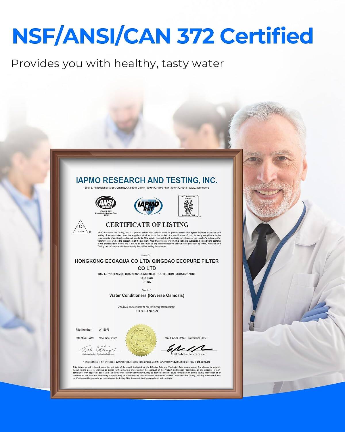NSF/ANSI/CAN 372 Certified  
Provides you with healthy, tasty water  

IAPMO RESEARCH AND TESTING, INC.  
5000 E. Philadelphia Street, Ontario, CA 91761-2516  

ANSI  
IAPMO R&T  

CERTIFICATE OF LISTING  

crus Briting of PM Triting  
AM Testing M groduct is . HAT coupled portodia suyster's Quality leine . soy 54 Having  
of back or  
reply  
and  

HONGKONG ECOAQUA LTD/ QINGDAO ECOPURE FILTER LTD  
NO. 13, YISHENGBAI ROAD ENVIRONMENTAL PROTECTION INDUSTRY ZONE QINGDAO CHINA  

Product Water Conditioners (Reverse Osmosis)  
Product are We NSFIANSI 58.2021  

File Number: W-13976  
Effective Date: November 2022  
Void After Date: November 2027  

Service Officer  
N-verMy Foring  

HOT  
Diectary  

The song genind a sinal values the - aus at F4 manth - - the