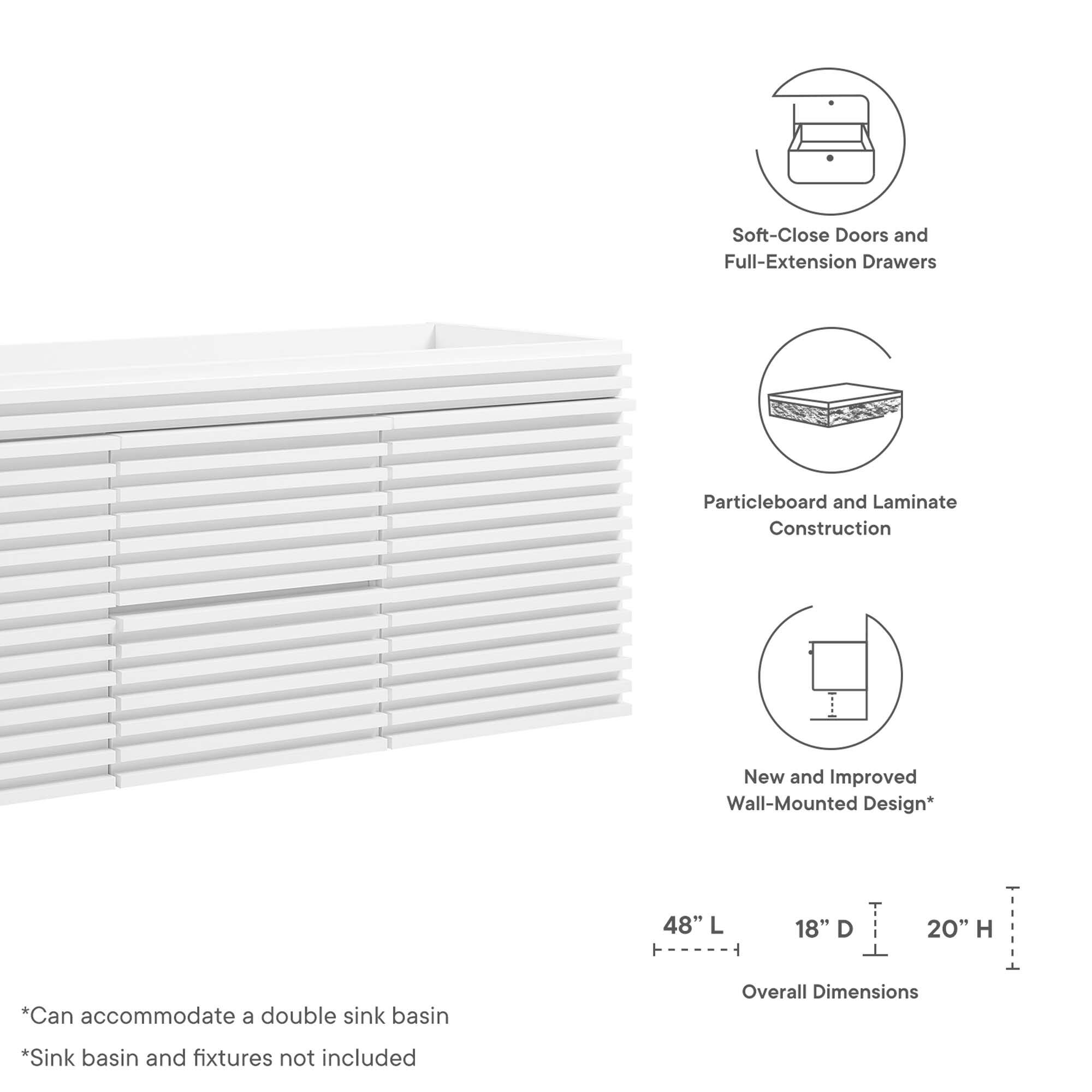 Soft-Close Doors and Full-Extension Drawers  
Particleboard and Laminate Construction  
New and Improved Wall-Mounted Design*  

48" L x 18" D x 20" H  

*Can accommodate a double sink basin  
*Sink basin and fixtures not included