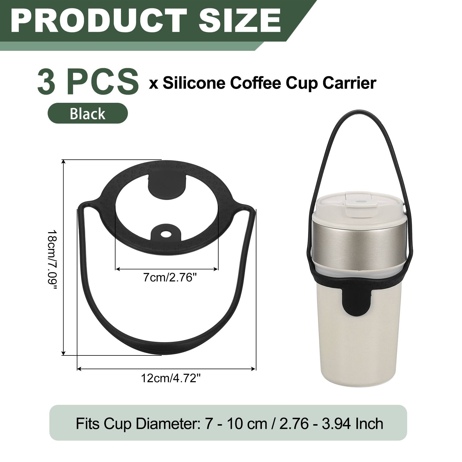 PRODUCT SIZE  
3 PCS x Silicone Coffee Cup Carrier Black  
18cm/7.09"  
7cm/2.76"  
12cm/4.72"  
Fits Cup Diameter: 7 - 10 cm / 2.76 - 3.94 cm  
2.76 - 3.94 Inch