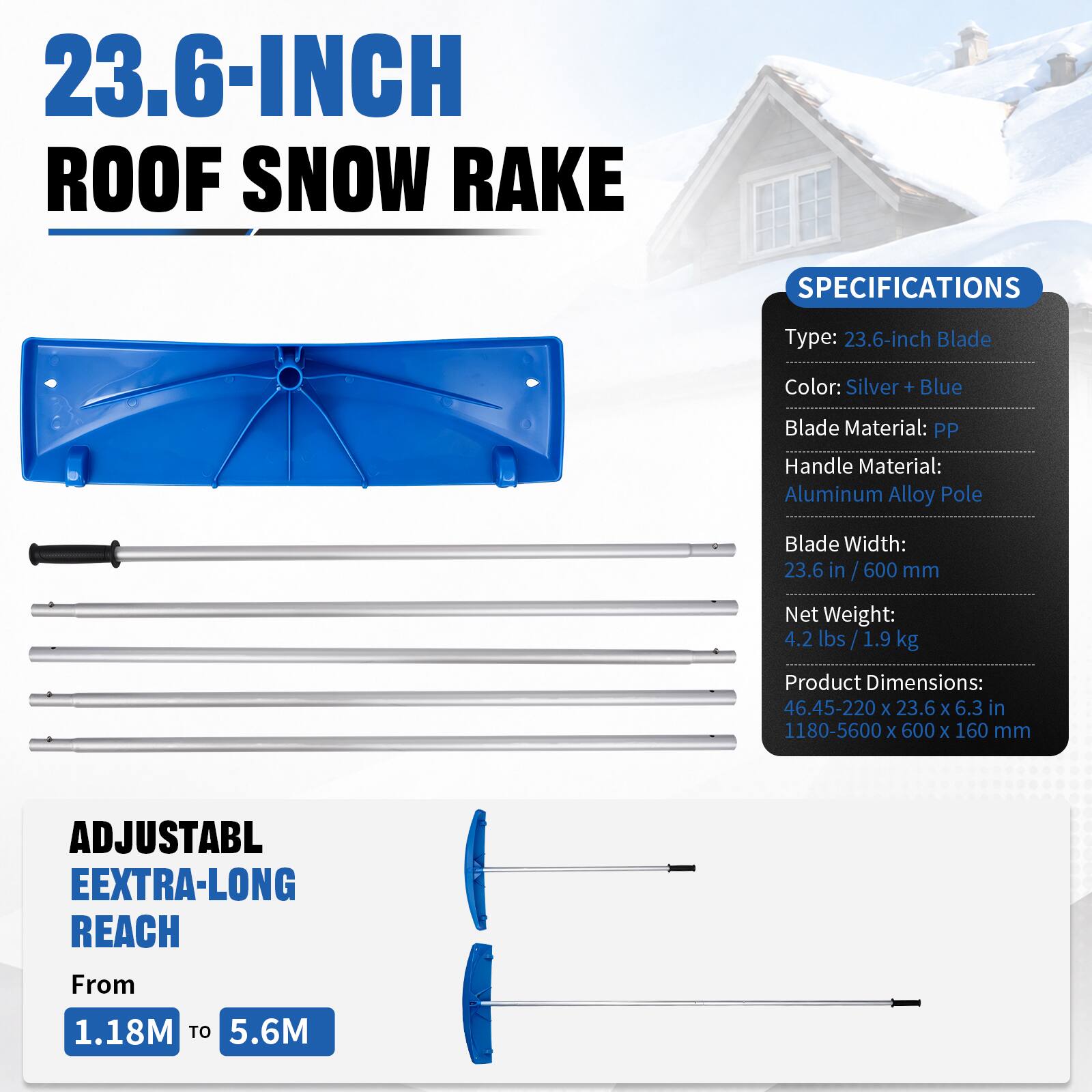23.6-INCH ROOF SNOW RAKE

SPECIFICATIONS
Type: 23.6-inch Blade
Color: Silver + Blue
Blade Material: PP
Handle Material: Aluminum Alloy Pole
Blade Width: 23.6 in / 600 mm
Net Weight: 4.2 lbs / 1.9 kg
Product Dimensions: 46.45-220 x 23.6 x 6.3 in / 1180-5600 x 600 x 160 mm

ADJUSTABLE EXTRA-LONG REACH From 1.18M TO 5.6M