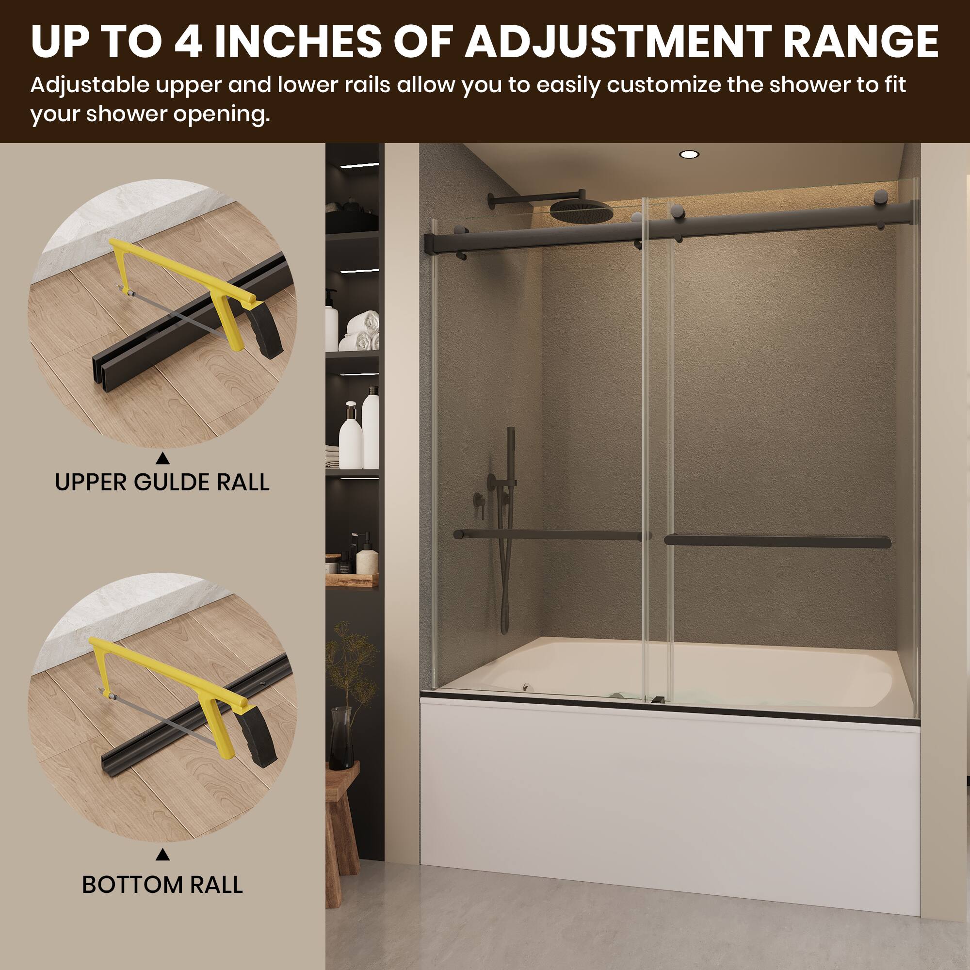 UP TO 4 INCHES OF ADJUSTMENT RANGE  
Adjustable upper and lower rails allow you to easily customize the shower to fit your shower opening.  

UPPER GUIDE RAIL  
BOTTOM RAIL
