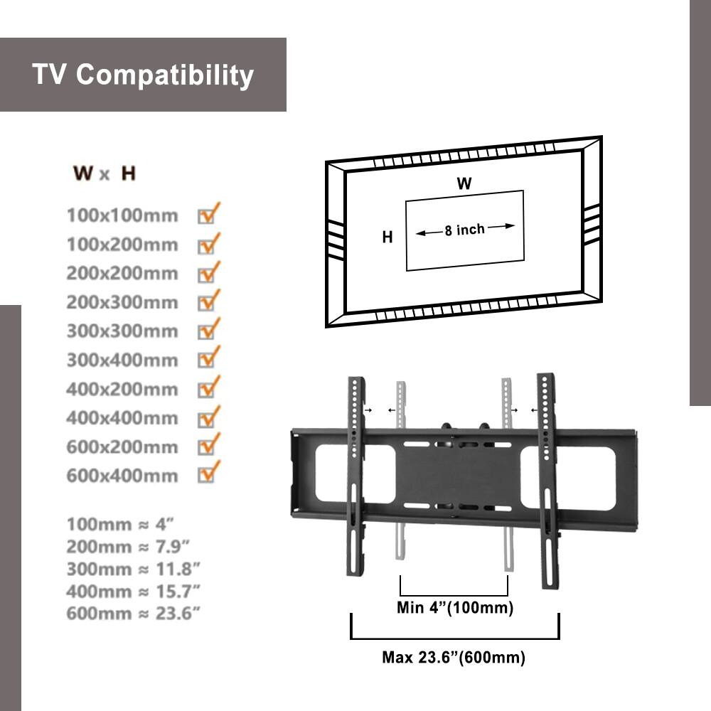 TV Compatibility

W x H

100x100mm ✓  
100x200mm ✓  
200x200mm ✓  
200x300mm ✓  
300x300mm ✓  
300x400mm ✓  
400x200mm ✓  
400x400mm ✓  
600x200mm ✓  
600x400mm ✓  

100mm ≈ 4"  
200mm ≈ 7.9"  
300mm ≈ 11.8"  
400mm ≈ 15.7"  
600mm ≈ 23.6"  

Min 4" (100mm)  
Max 23.6" (600mm)