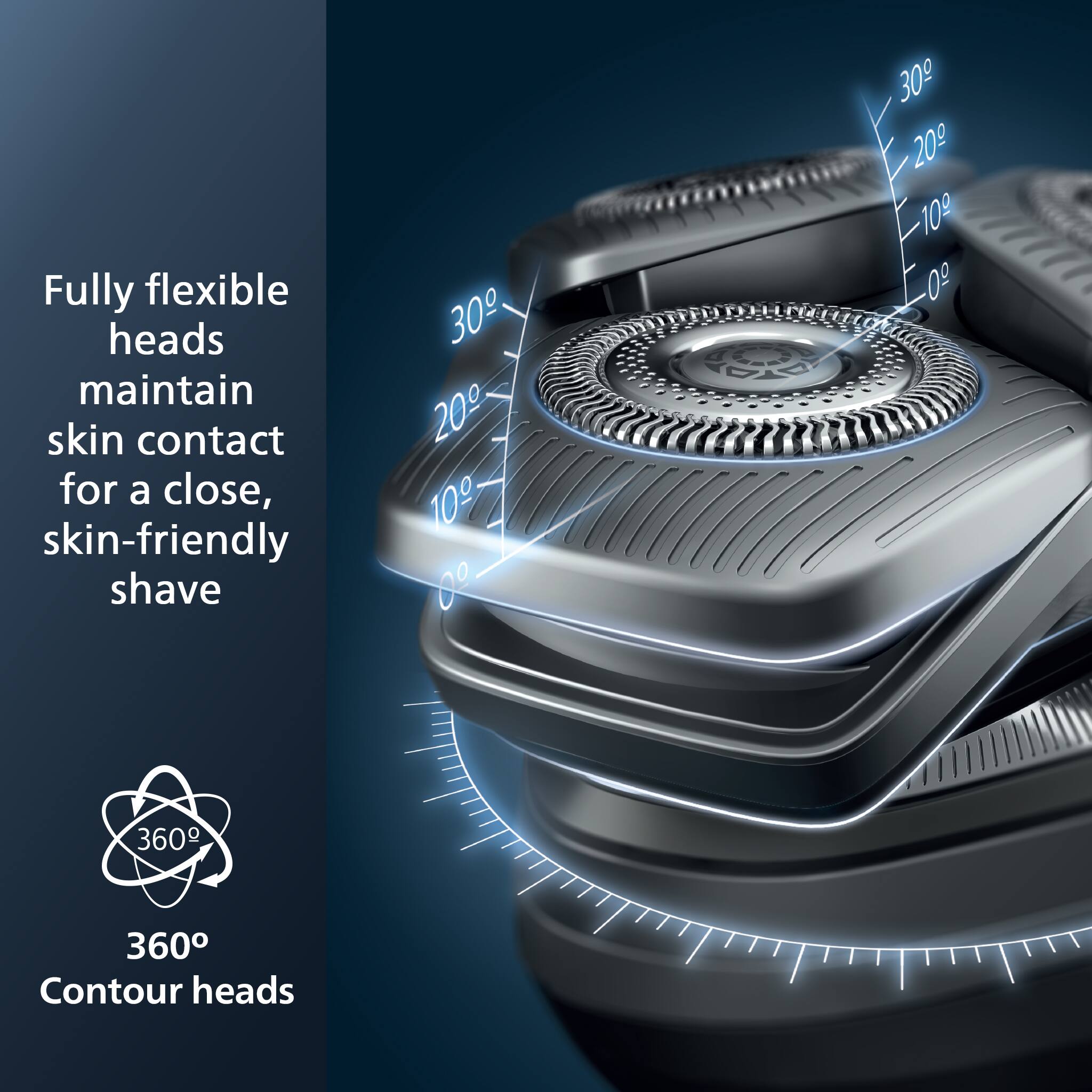 Fully flexible heads maintain skin contact for a close, skin-friendly shave

360° Contour heads