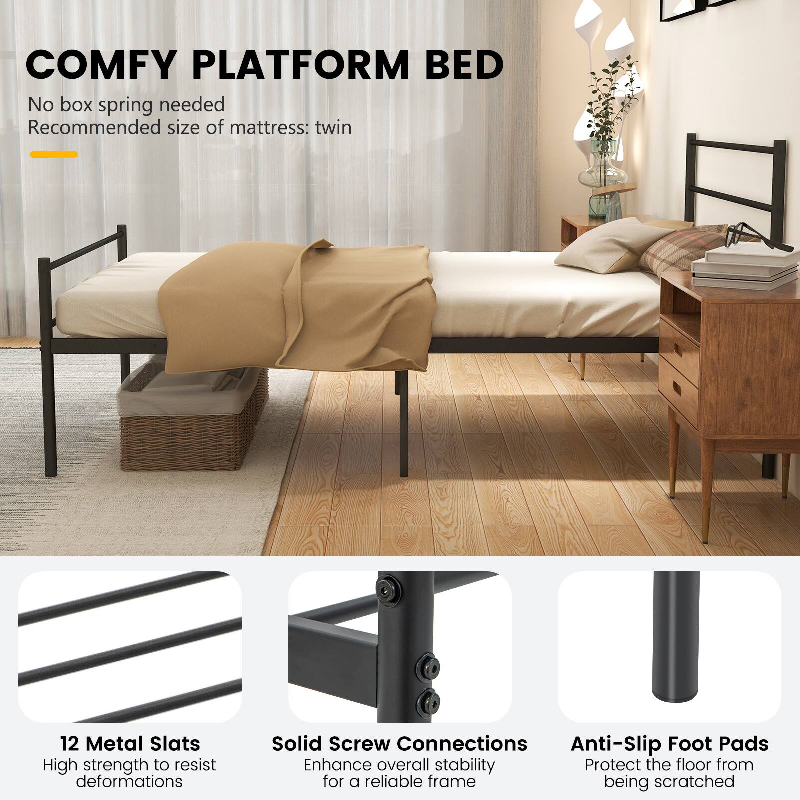 COMFY PLATFORM BED  
No box spring needed  
Recommended size of mattress: twin  

12 Metal Slats  
High strength to resist deformations  

Solid Screw Connections  
Enhance overall stability for a reliable frame  

Anti-Slip Foot Pads  
Protect the floor from being scratched