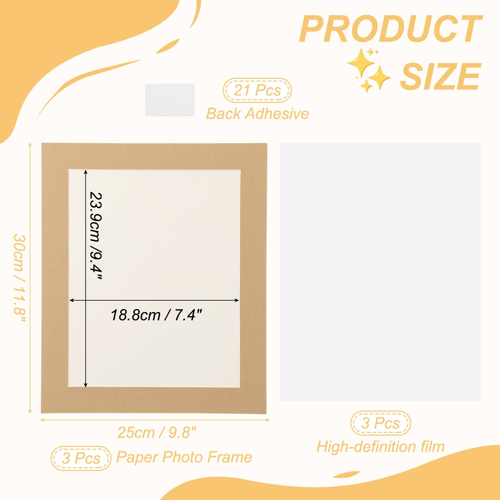 PRODUCT SIZE

21 Pcs Back Adhesive

30cm / 11.8"  
23.9cm / 9.4"  
18.8cm / 7.4"  
25cm / 9.8"

3 Pcs Paper Photo Frame  
3 Pcs High-definition film