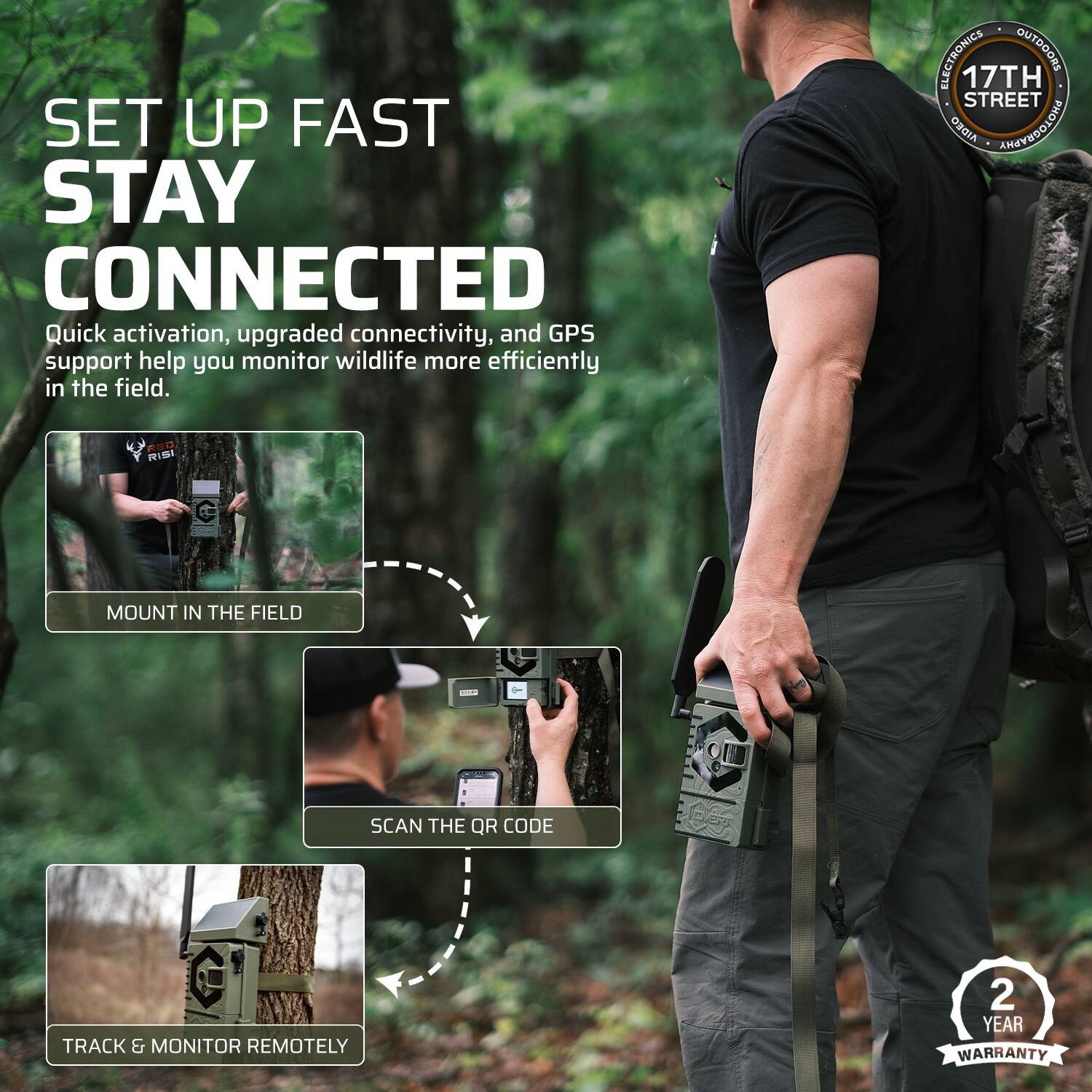 SET UP FAST STAY CONNECTED  
Quick activation, upgraded connectivity, and GPS support help you monitor wildlife more efficiently in the field.  

ELECTRONICS OUTDOORS  
17TH STREET  

MOUNT IN THE FIELD  
SCAN THE QR CODE  
TRACK & MONITOR REMOTELY  

2 YEAR WARRANTY