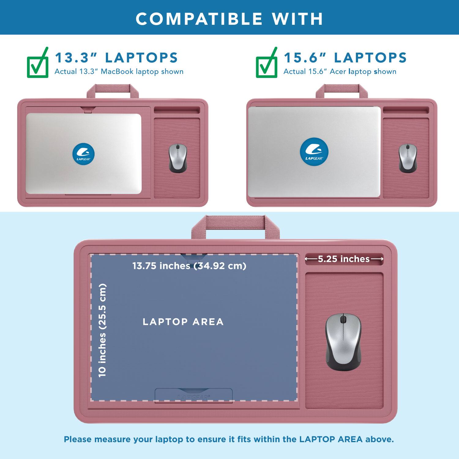 COMPATIBLE WITH

13.3" LAPTOPS
Actual 13.3" MacBook laptop shown

15.6" LAPTOPS
Actual 15.6" Acer laptop shown

LAPTOP AREA
10 inches (25.5 cm) x 13.75 inches (34.92 cm)
5.25 inches

Please measure your laptop to ensure it fits within the LAPTOP AREA above.