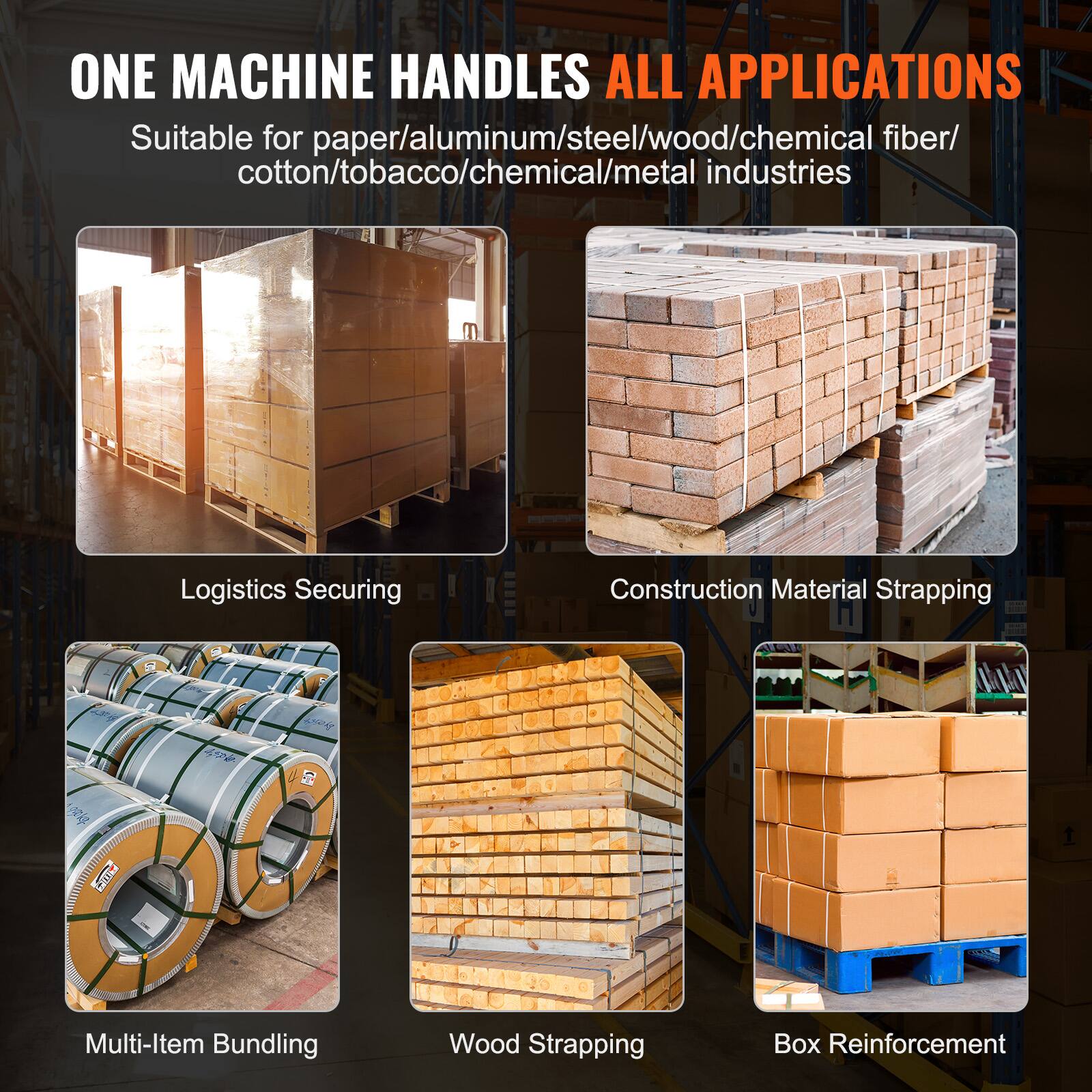 ONE MACHINE HANDLES ALL APPLICATIONS

Suitable for paper/aluminum/steel/wood/chemical fiber/cotton/tobacco/chemical/metal industries

- Logistics Securing
- Construction Material Strapping
- Multi-Item Bundling
- Wood Strapping
- Box Reinforcement