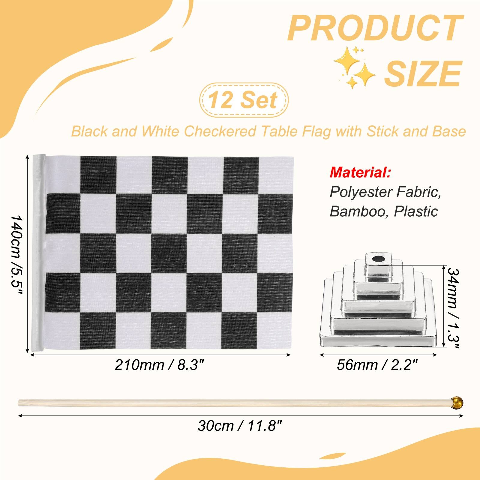 PRODUCT SIZE

12 Set Black and White Checkered Table Flag with Stick and Base

140cm / 5.5"  
210mm / 8.3"  
30cm / 11.8"

Material: Polyester Fabric, Bamboo, Plastic

34mm / 1.3"  
56mm / 2.2"