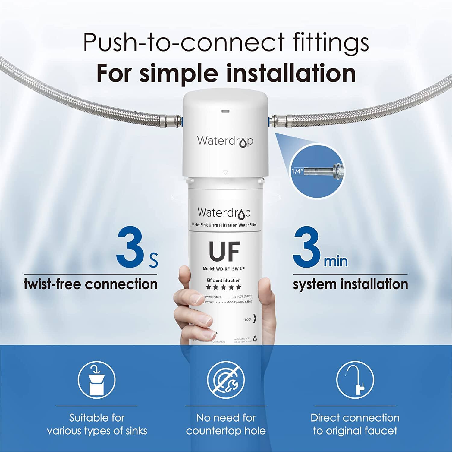 Push-to-connect fittings For simple installation

Waterdrop 1/4" 3s S twist-free connection
Waterdrop under Sink Ultra Filtration Water a UF Model: WD-RF15W-UF Efficient Atration * I 00T MC 3 min system installation LOX

Suitable for various types of sinks
No need for countertop hole
Direct connection to original faucet