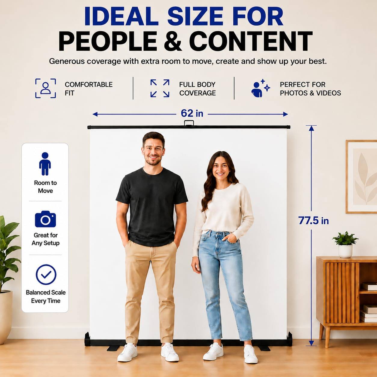 IDEAL SIZE FOR PEOPLE & CONTENT  
Generous coverage with extra room to move, create and show up your best.  

COMFORTABLE FIT  
FULL BODY COVERAGE  
PERFECT FOR PHOTOS & VIDEOS  

62 in  
Room to Move  
77.5 in  
Great for Any Setup  
Balanced Scale Every Time