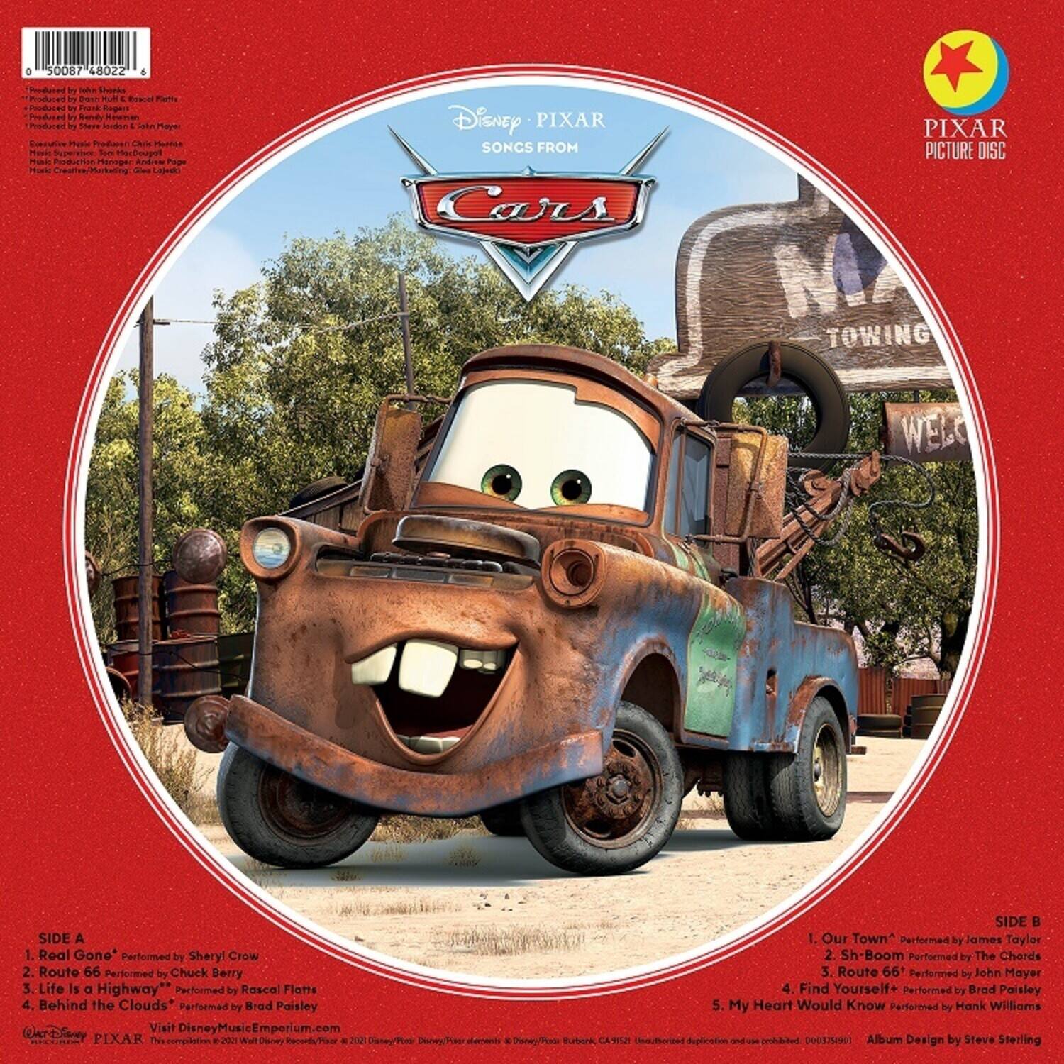**Disney PIXAR**  
**SONGS FROM**  
**CARS**  

**PIXAR PICTURE DISC**  

**SIDE A**  
1. Real Gone* Performed by Sheryl Crow  
2. Route 66 Performed by Chuck Berry  
3. Life is a Highway" Performed by Rascal Flatts  
4. Behind the Clouds* Performed by Brad Paisley  

**SIDE B**  
1. Our Town* Performed by James Taylor  
2. Sh-Boom Performed by The Chords  
3. Route 66* Performed by John Mayer  
4. Find Yourself* Performed by Brad Paisley  
5. My Heart Would Know Performed by Hank Williams  

Visit DisneyMusicEmporium.com  

**Album Design by Steve Sterling**  

**Produced by**  
- "Real Gone" Produced by John Shanks  
- "Route 66" Produced by Chuck Berry  
- "Life is a Highway" Produced by Rascal Flatts  
- "Behind the Clouds" Produced by Brad Paisley  

**Executive Music Producer**  
- Michael Giacchino  

**Music Supervision**  
- Steve Stern  

**Music Creative/Marketing**  
- Greg Laidlaw