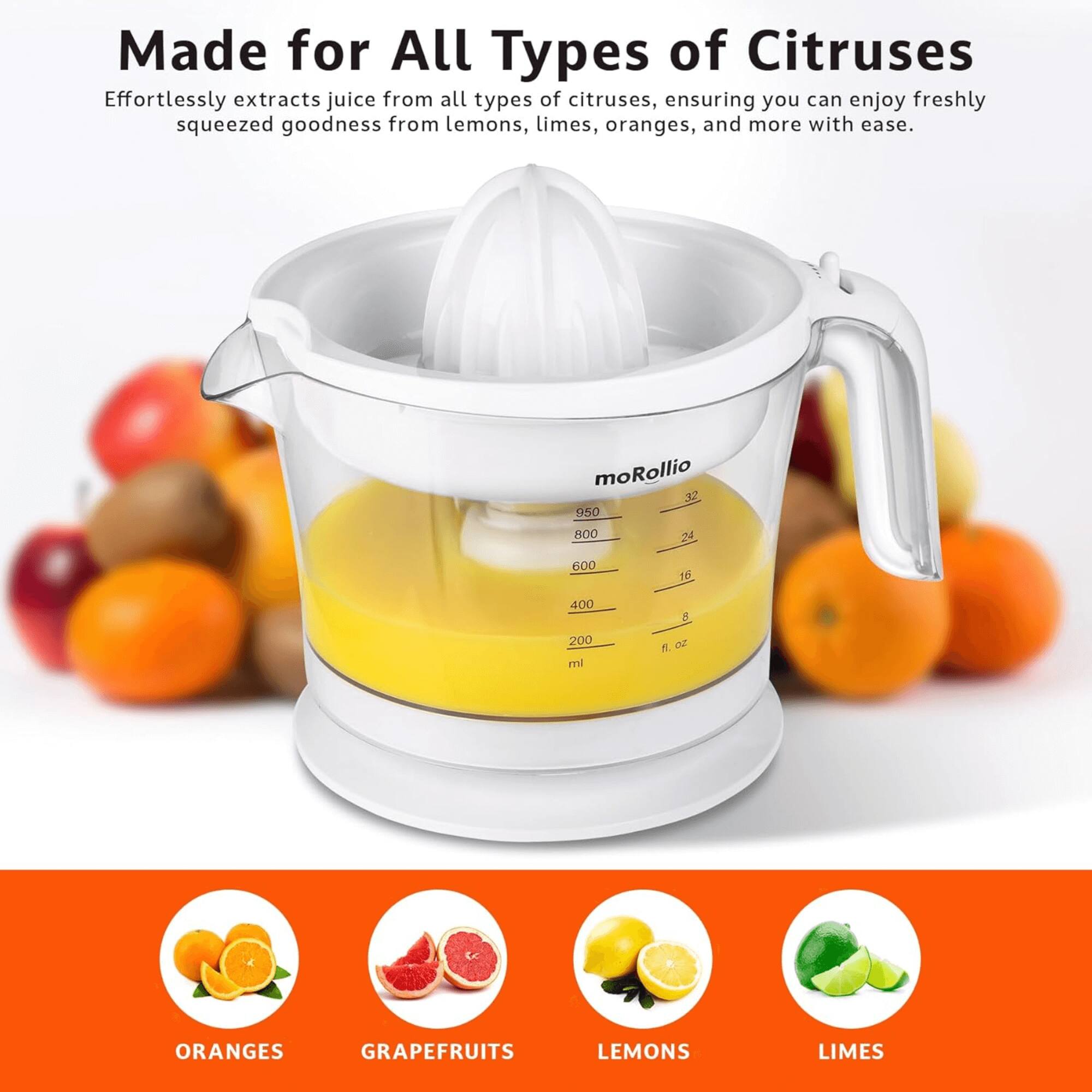 Made for All Types of Citruses

Effortlessly extracts juice from all types of citruses, ensuring you can enjoy freshly squeezed goodness from lemons, limes, oranges, and more with ease.

moRollio

975 ml / 32 fl. oz

ORANGES GRAPEFRUITS LEMONS LIMES