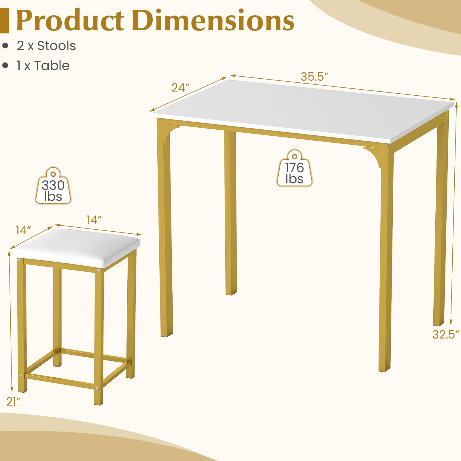 Product Dimensions  
2 x Stools  
1 x Table  
35.5" x 24"  
330 lbs  
176 lbs  
14" x 14"  
32.5" x 21"