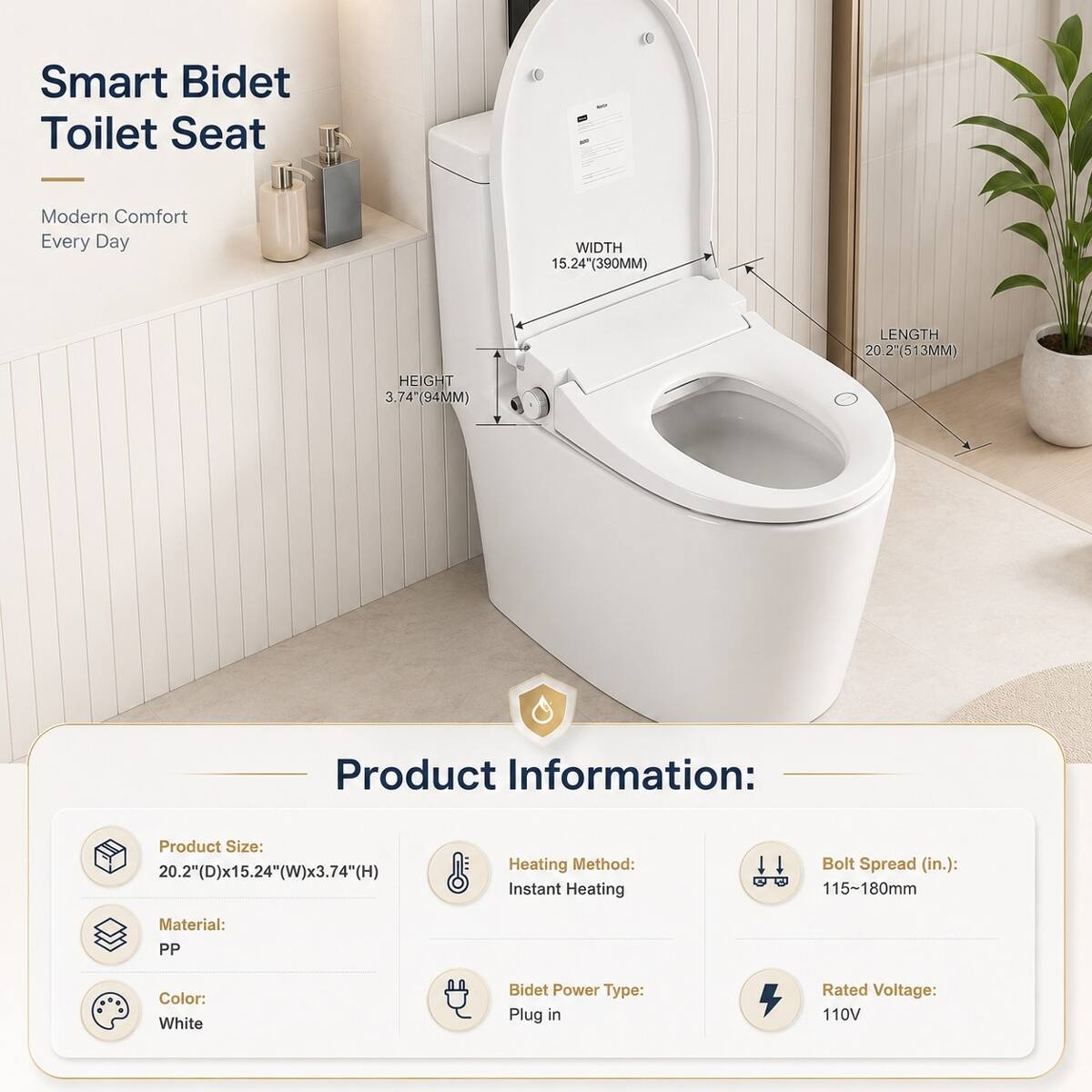 Smart Bidet Toilet Seat  
Modern Comfort Every Day  

WIDTH 15.24" (390MM)  
LENGTH 20.2" (513MM)  
HEIGHT 3.74" (94MM)  

Product Information:  
Product Size: 20.2" (D) x 15.24" (W) x 3.74" (H)  
Heating Method: Instant Heating  
Bolt Spread (in.): 115~180mm  
Material: PP  
Color: White  
Bidet Power Type: Plug in  
Rated Voltage: 110V