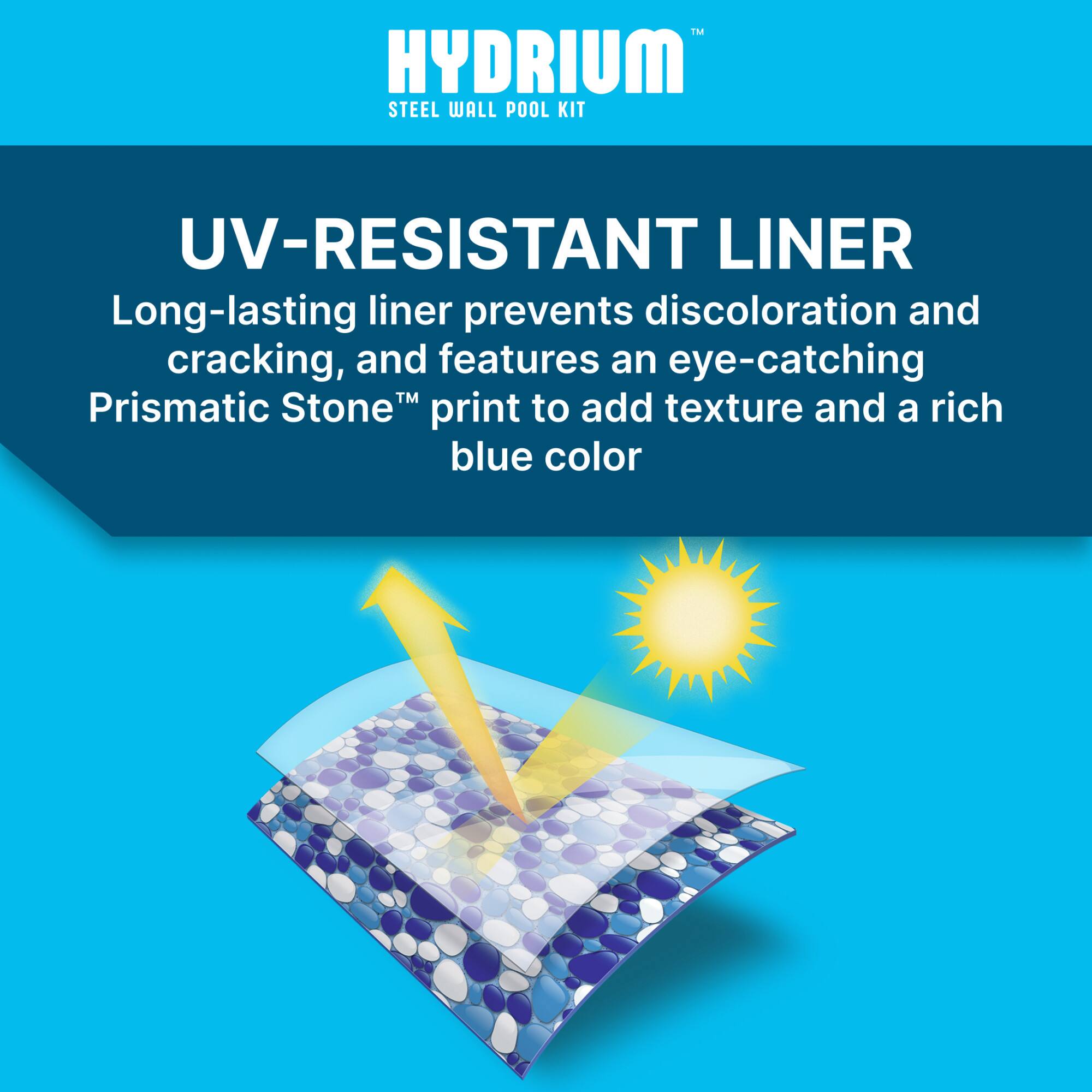 HYDRium™  
STEEL WALL POOL KIT  

UV-RESISTANT LINER  
Long-lasting liner prevents discoloration and cracking, and features an eye-catching Prismatic Stone™ print to add texture and a rich blue color