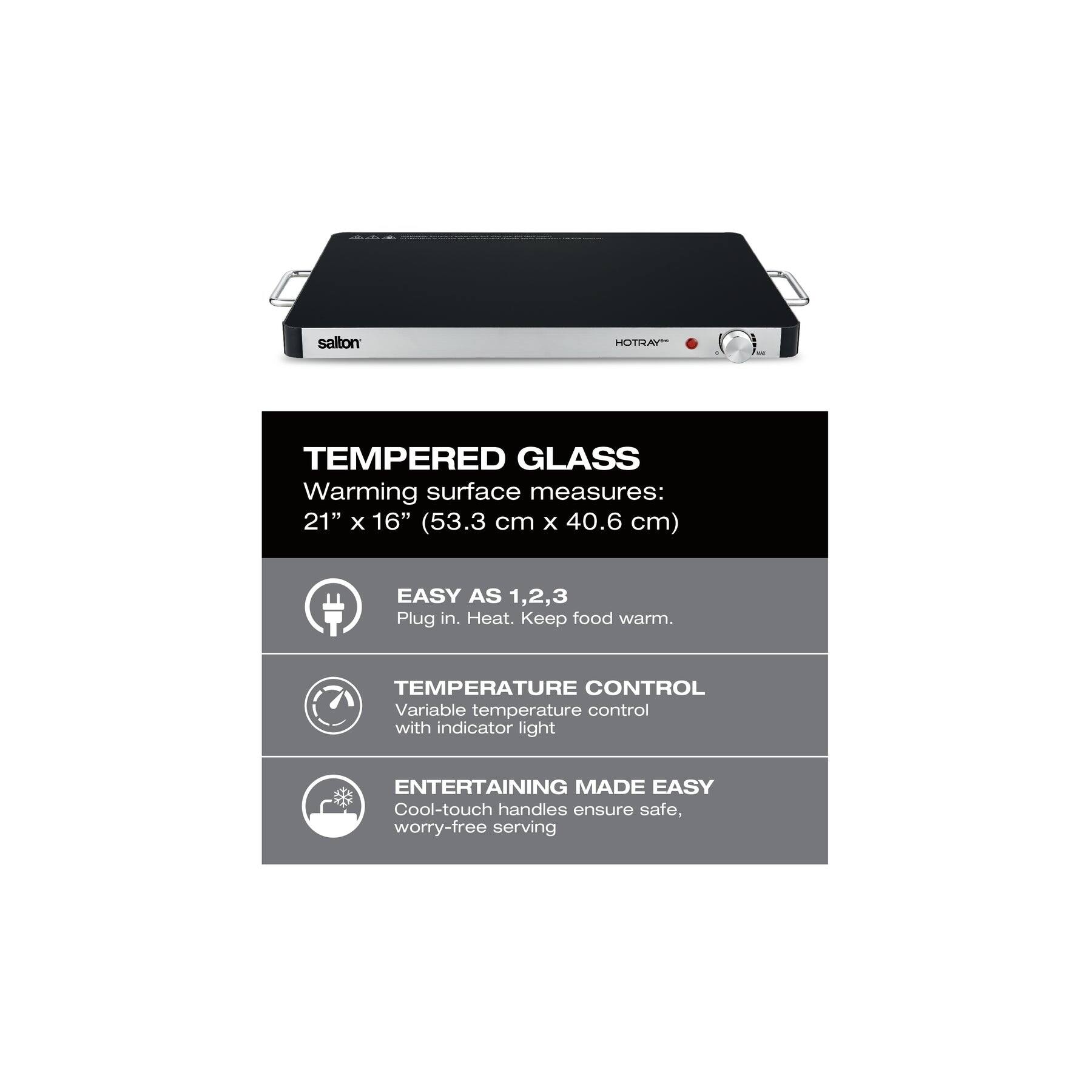 **salton HOTRAY**

**TEMPERED GLASS**  
Warming surface measures:  
21" x 16" (53.3 cm x 40.6 cm)

**EASY AS 1,2,3**  
Plug in. Heat. Keep food warm.

**TEMPERATURE CONTROL**  
Variable temperature control with indicator light

**ENTERTAINING MADE EASY**  
Cool-touch handles ensure safe, worry-free serving