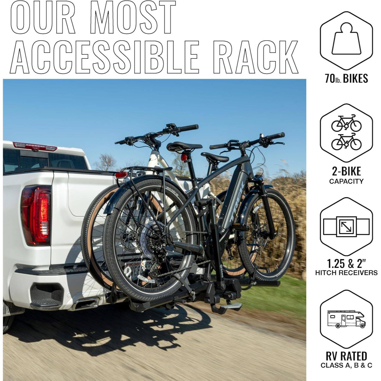 OUR MOST ACCESSIBLE RACK

70 lb. BIKES

2-BIKE CAPACITY

1.25 & 2" HITCH RECEIVERS

RV RATED CLASS A, B & C