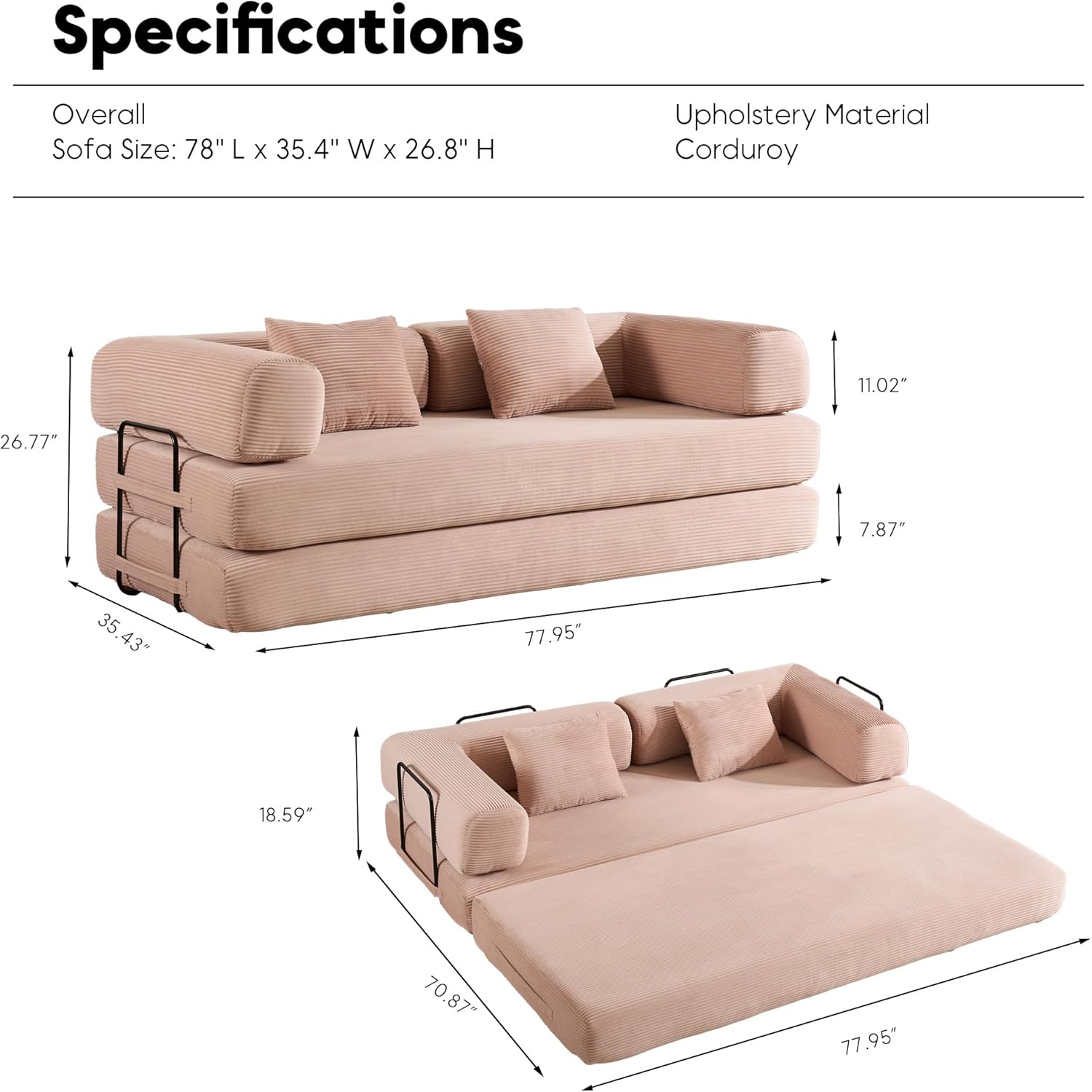 Specifications  
Overall  
Sofa Size: 78" L x 35.4" W x 26.8" H  

Upholstery Material  
Corduroy  

- Overall: 78" L x 35.4" W x 26.8" H  
- Seat Height: 11.02"  
- Seat Depth: 26.77"  
- Arm Height: 7.87"  
- Arm Width: 35.43"  
- Back Height: 77.95"  
- Seat Width: 18.59"  
- Seat Length: 70.87"  
- Bed Length: 77.95"