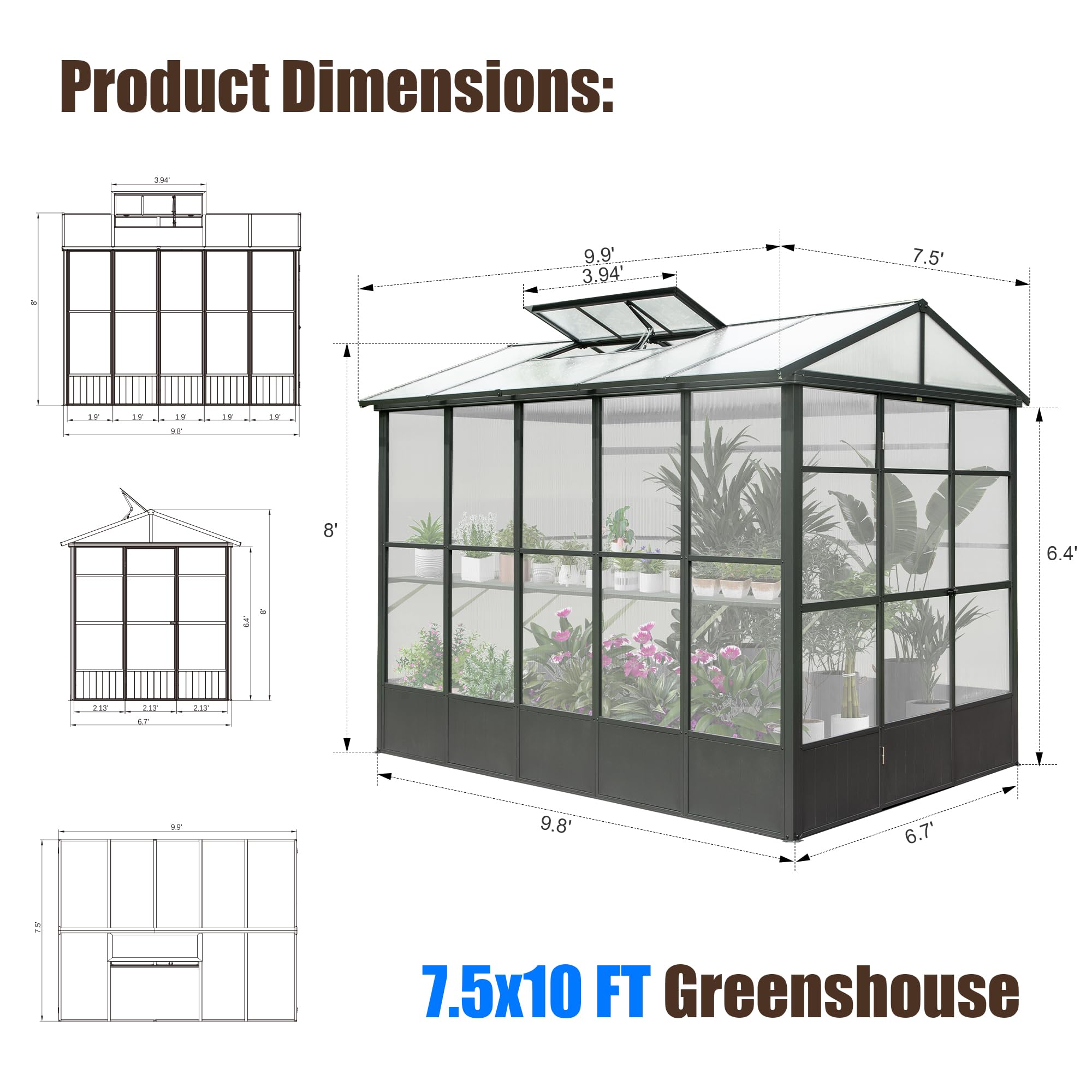 Product Dimensions:  
FS 9.9" 3.94 7.5'  
1T 19 17 LT DE 8' 6.4' 2  
ak 37 L. 4P 9.8' 6.7' 5  
7.5x10 FT Greenshouse