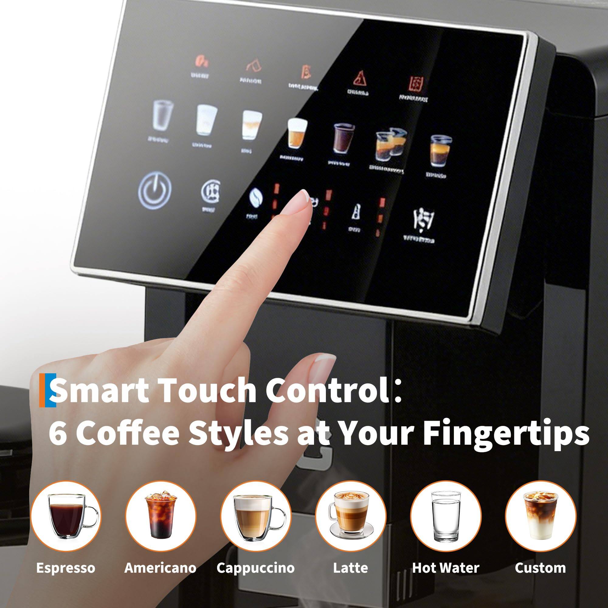 Smart Touch Control: 6 Coffee Styles at Your Fingertips  
Espresso  
Americano  
Cappuccino  
Latte  
Hot Water  
Custom