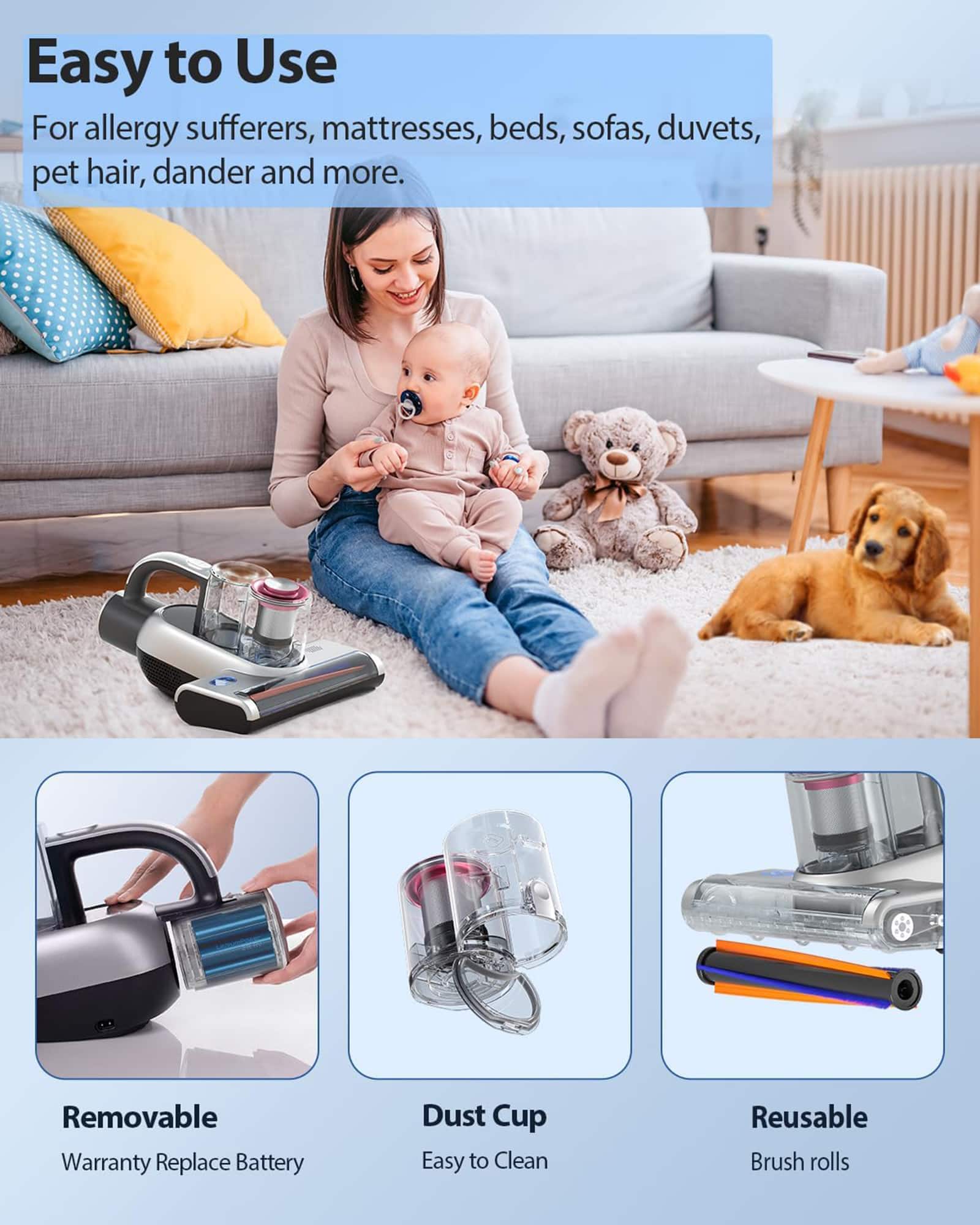 Easy to Use: For allergy sufferers, mattresses, beds, sofas, duvets, pet hair, dander and more. Removable Warranty: Replace Battery Dust Cup: Easy to Clean: Reusable Brush Rolls.