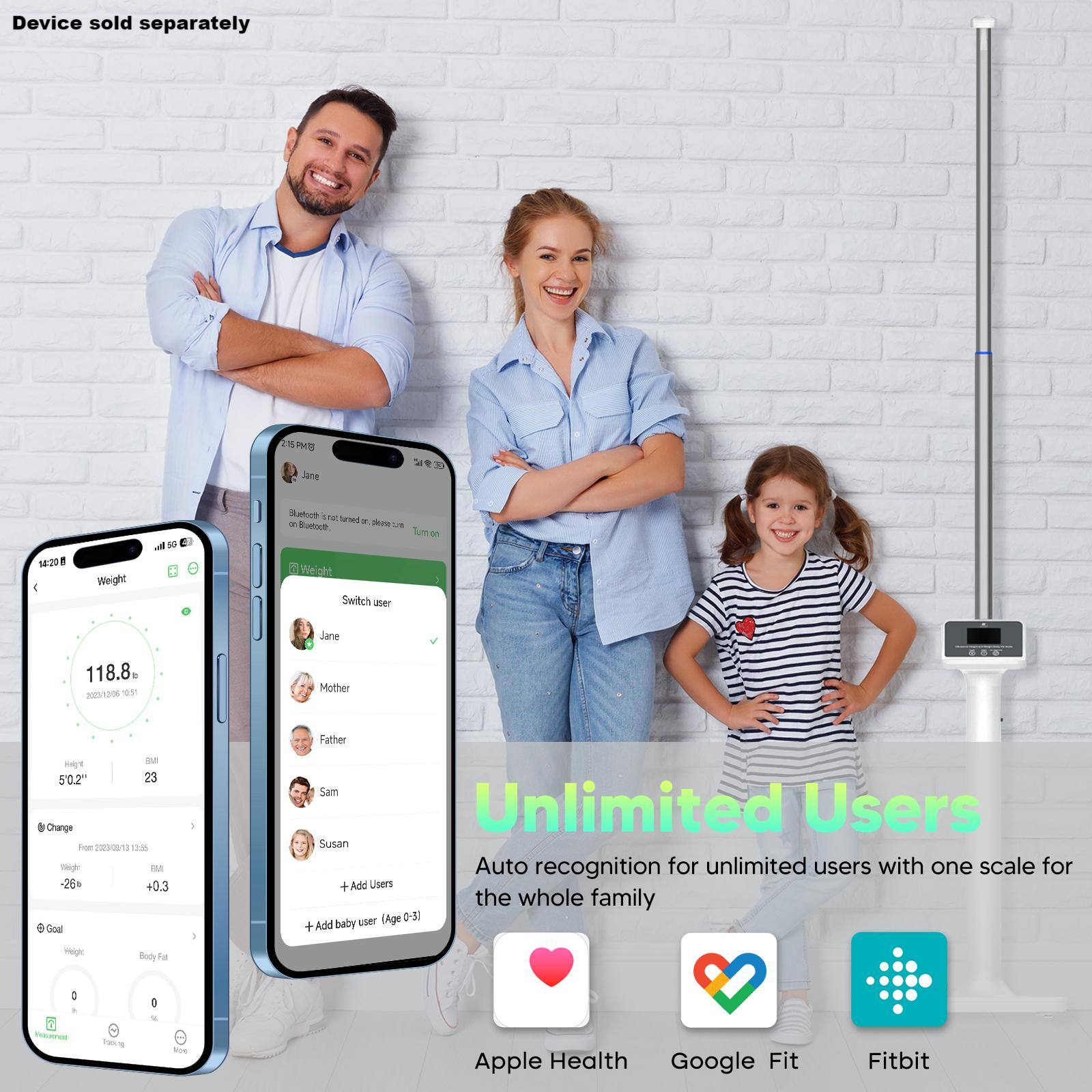 Device sold separately.

PR Jane 1:20 4 Weight d 10 Matoue . - Teed - a Phese LE Bustoce Tum - Weight Switch aser Jane 118.8 2000  9 Mother Father De H 50.2" 23 Charge Foe 2030/12 9W5 mp - -26 +0.3 Goul Sam Unlimited Users Susan Auto recognition for unlimited users with one scale for the whole family (Age 0-5 Add baby user + - Body Fa : : Paning Nie Apple Health Google Fit Fitbit