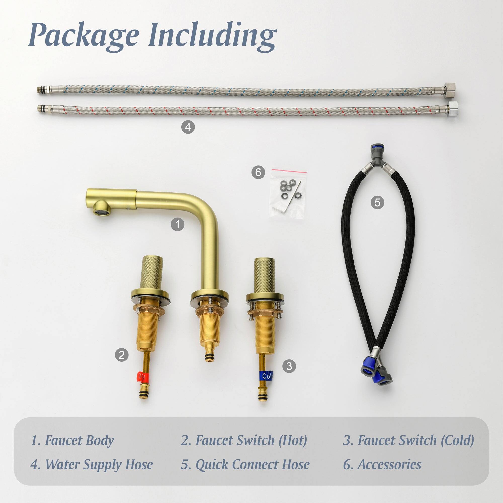 Package Including

1. Faucet Body
2. Faucet Switch (Hot)
3. Faucet Switch (Cold)
4. Water Supply Hose
5. Quick Connect Hose
6. Accessories