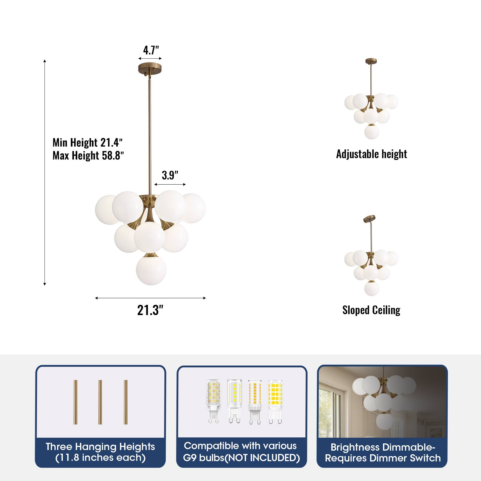 4.7" Min Height 21.4" Max Height 58.8" 3.9" Adjustable height 21.3" Sloped Ceiling Three Hanging Heights (11.8 inches each) Compatible with various G9 bulbs (NOT INCLUDED) Brightness Dimmable- Requires Dimmer Switch
