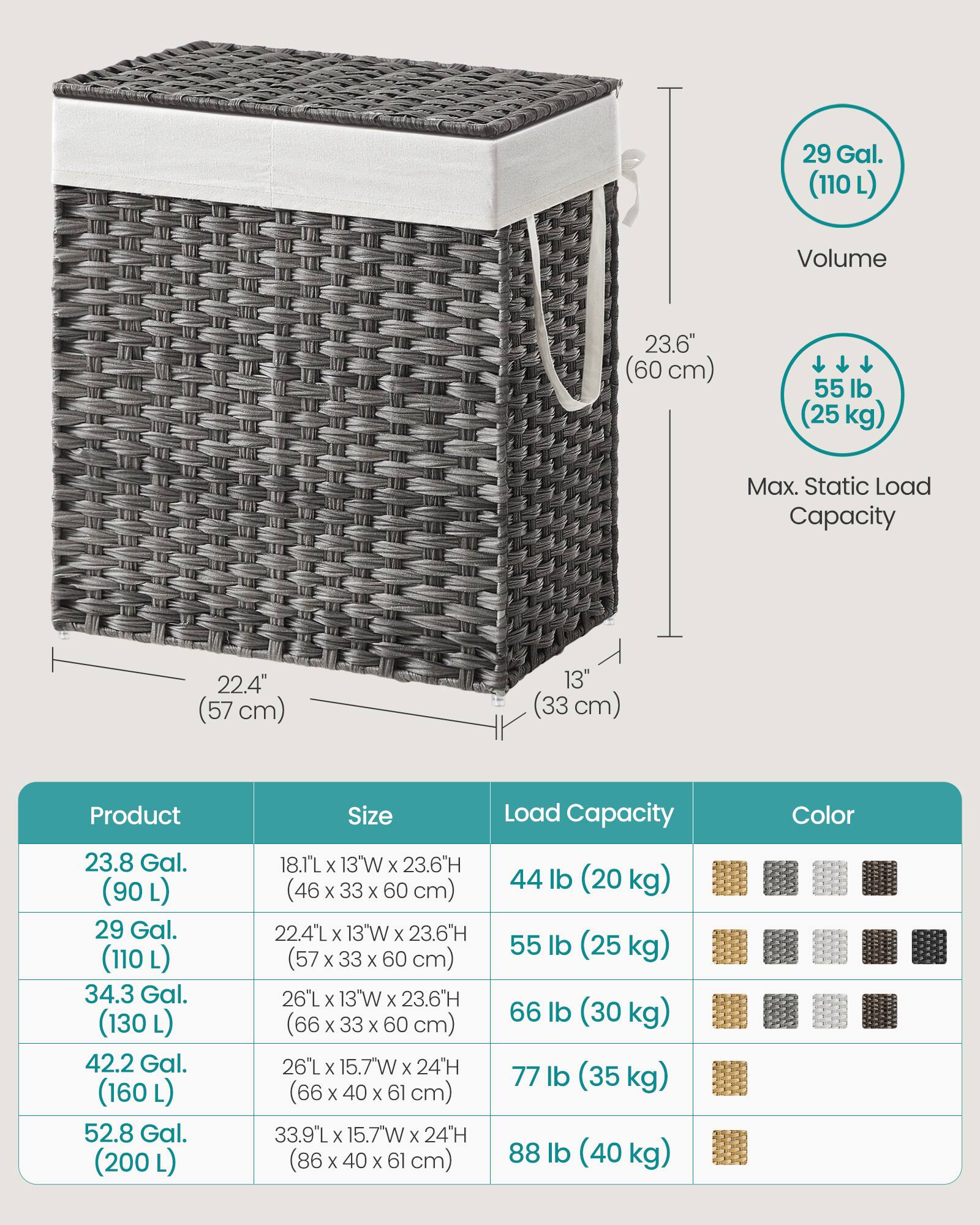 29 Gal. (110L)  
Volume  
23.6" (60 cm)  
55 lb (25kg)  
Max. Static Load Capacity  
22.4" (57 cm)  
13" (33 cm)  
Product  
Size  
Load Capacity  
Color  
23.8 Gal. (90L)  
29 Gal. (110L)  
34.3 Gal. (130L)  
42.2 Gal. (160L)  
52.8 Gal. (200L)  
18.1"L X 13W X 23.6"H (46 X 33 X 60 cm)  
22.4"L X 13W X 23.6"H (57 X 33 X 60 cm)  
26"L X 13W X 23.6"H (66 X 33 X 60 cm)  
26"Lx15.7Wx24H (66 X 40 X 61 cm)  
33.9"L X 1