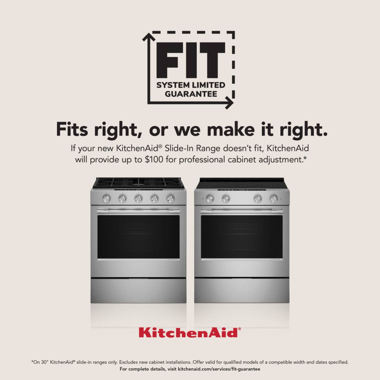 FIT SYSTEM LIMITED GUARANTEE

Fits right, or we make it right. If your new KitchenAid® Slide-In Range doesn't fit, KitchenAid will provide up to $100 for professional cabinet adjustment.*

KitchenAid®

*On 30" KitchenAid® slide-in ranges only. Excludes new cabinet installations. Offer valid for qualified models of a compatible width and dates specified. For complete details, visit kitchenaid.com/services/fit-guarantee