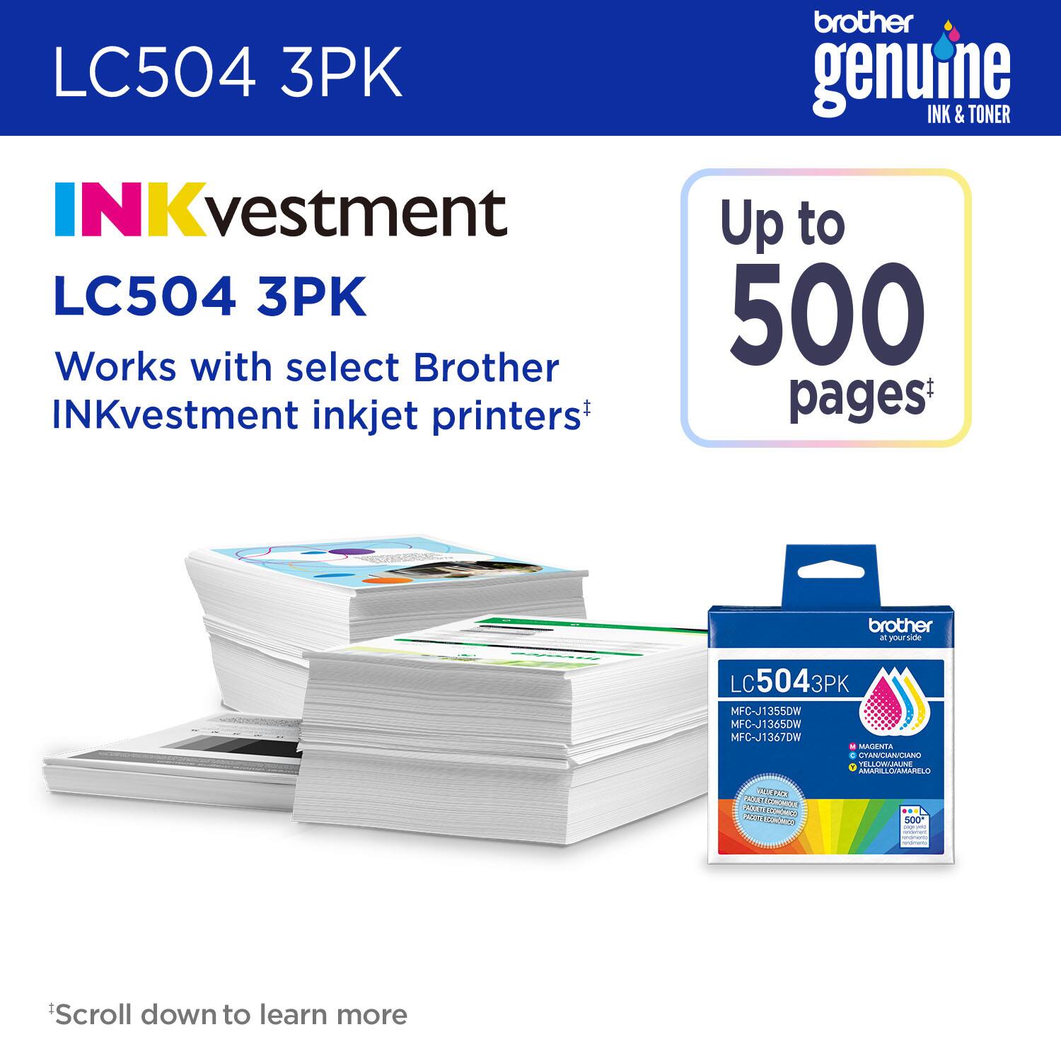 LC504 3PK

INKvestment LC504 3PK

Works with select Brother INKvestment inkjet printers*

Up to 500 pages*

Scroll down to learn more

brother genuine INK & TONER

MFC-J1355DW  
MFC-J1365DW  
MFC-J1367DW  

MAGENTA  
CYAN  
AMARILLO/AMARELO  

500 pages*