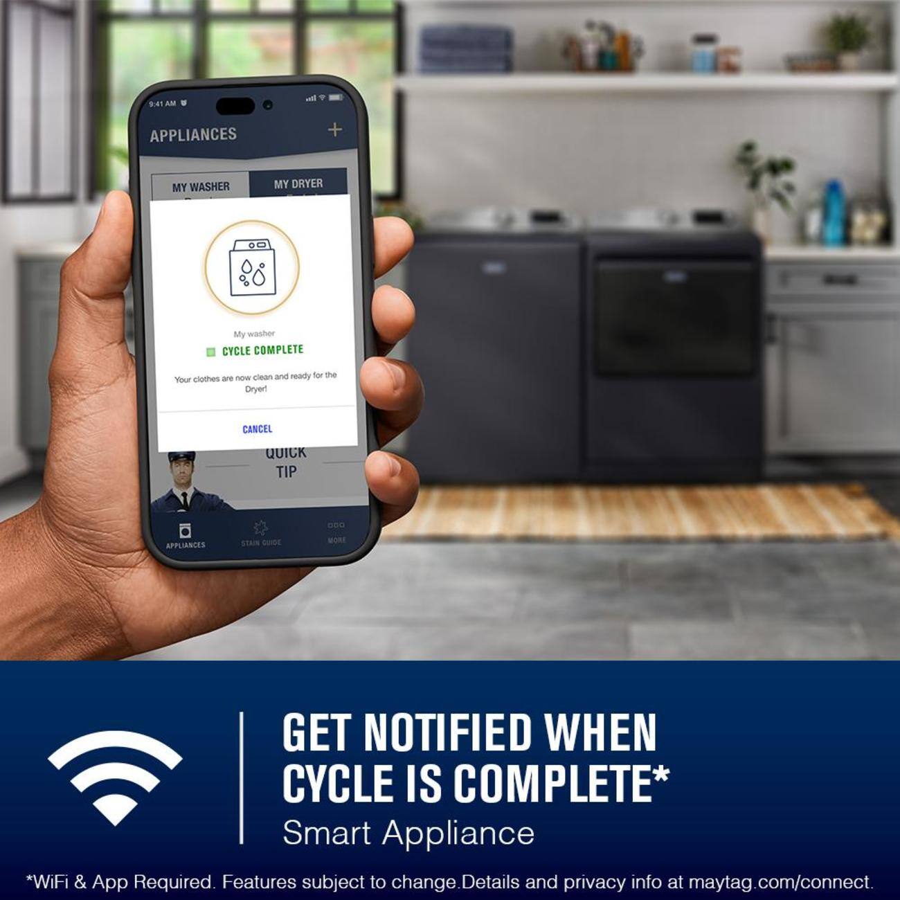 I 9:41 AM APPLIANCES + MY WASHER MY DRYER  
My washer CYCLE COMPLETE are me clean and ready for the Your clothes Dryer!  
CANCEL QUICK TIP 800 APPLIANCES STANN QUIDE WORE GET NOTIFIED WHEN CYCLE IS COMPLETE*  
Smart Appliance *WiFi & App Required. Features subject to change. Details and privacy info at maytag.com/connect.