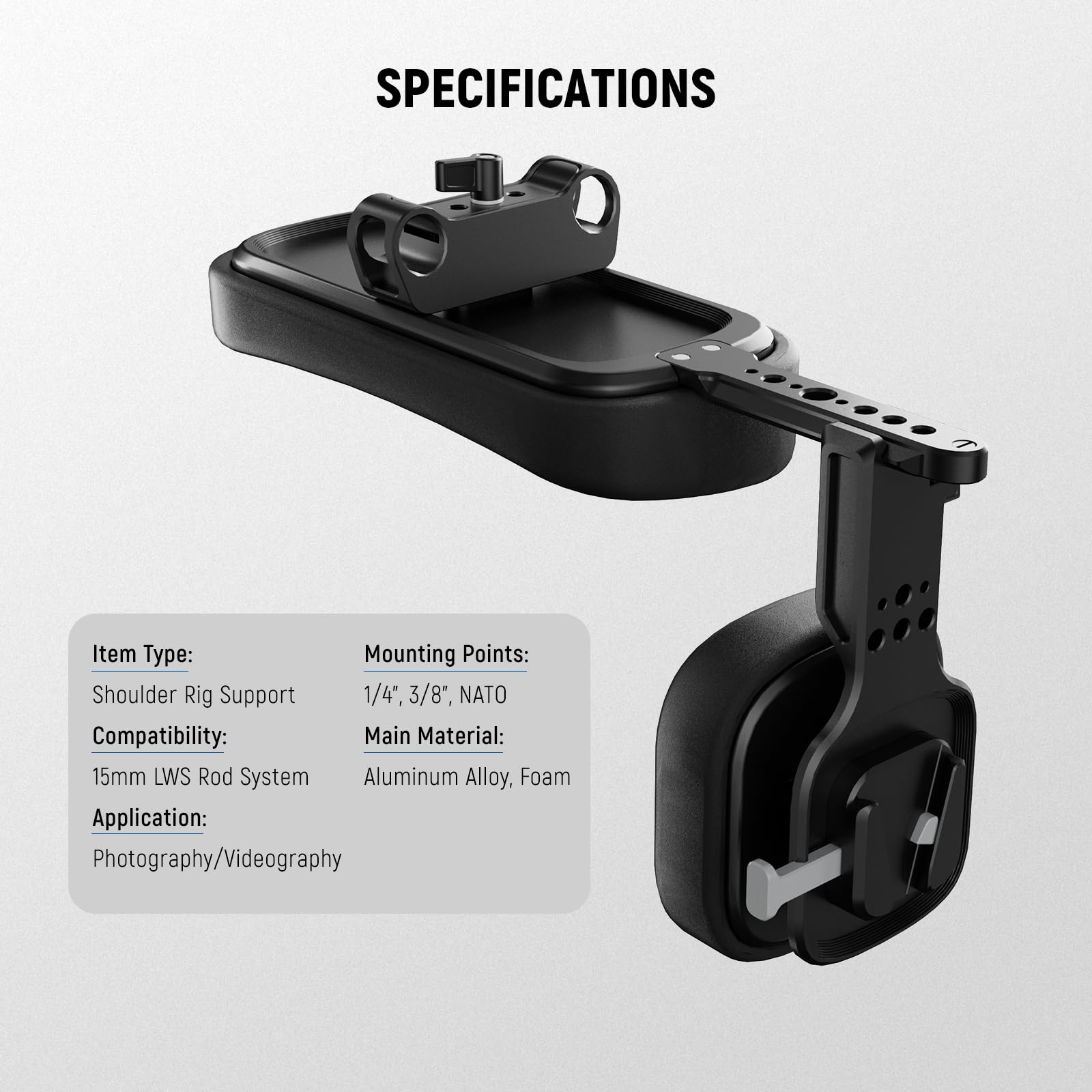SPECIFICATIONS

Item Type: Shoulder Rig Support  
Mounting Points: 1/4", 3/8", NATO  
Compatibility: 15mm LWS Rod System  
Main Material: Aluminum Alloy, Foam  
Application: Photography/Videography