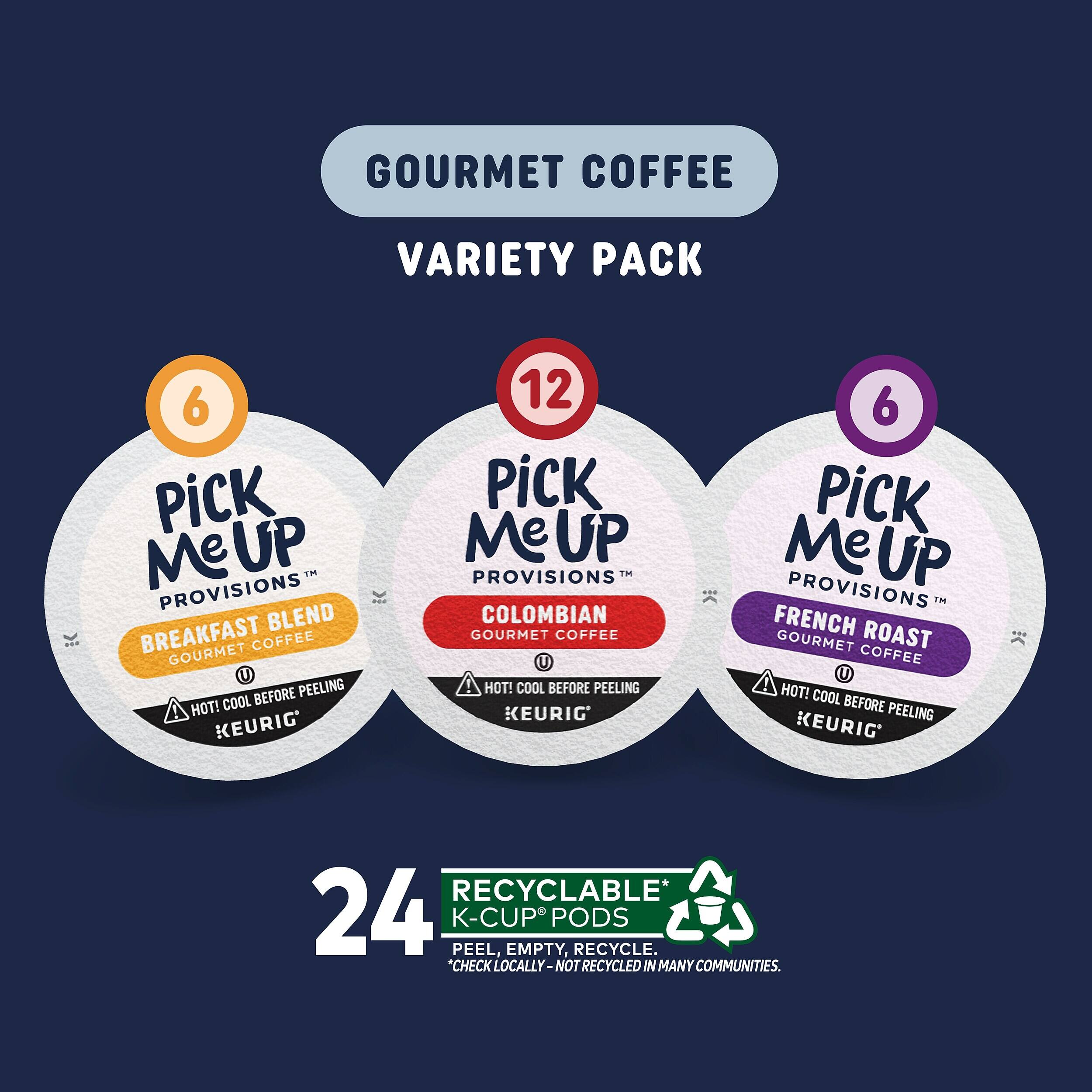 GOURMET COFFEE VARIETY PACK

6 PICK Me UP PROVISIONS BLEND BREAKFAST GOURMET COFFEE U
12 PICK Me UP PROVISIONS TM COLOMBIAN GOURMET COFFEE U
6 PICK Me UP PROVISIONS TM FRENCH ROAST GOURMET COFFEE U

HOT! COOL BEFORE PEELING KEURIG

24 RECYCLABLE* K-CUP EMPTY, PODS RECYCLE
*CHECK LOCALLY - NOT RECYCLED IN MANY COMMUNITIES