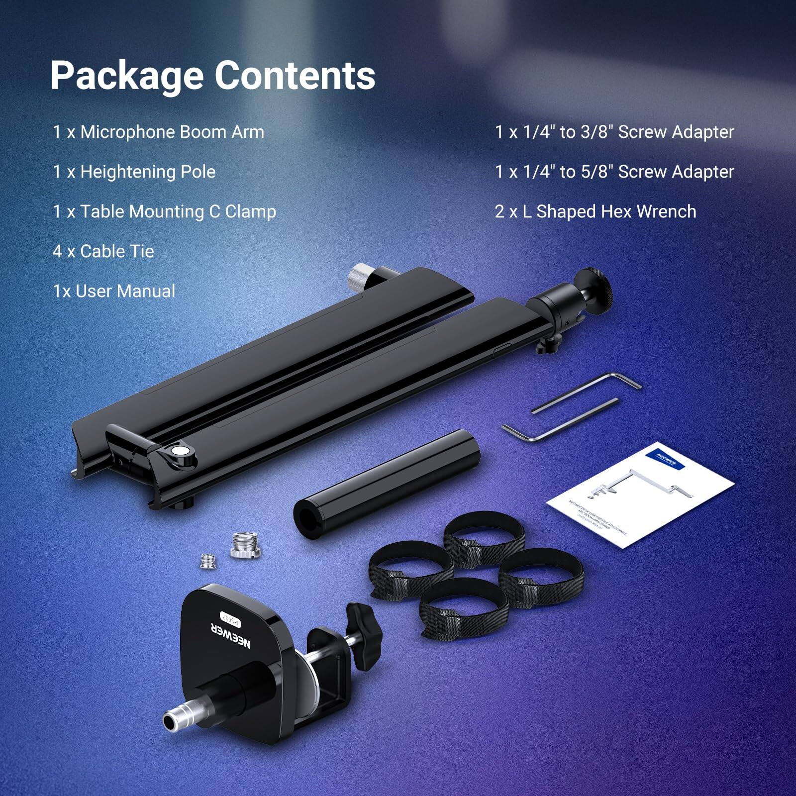 Package Contents  
1 x Microphone Boom Arm  
1 x Heightening Pole  
1 x Table Mounting C Clamp  
4 x Cable Tie  
1x User Manual  
1 x 1/4" to 3/8" Screw Adapter  
1 x 1/4" to 5/8" Screw Adapter  
2 x L Shaped Hex Wrench