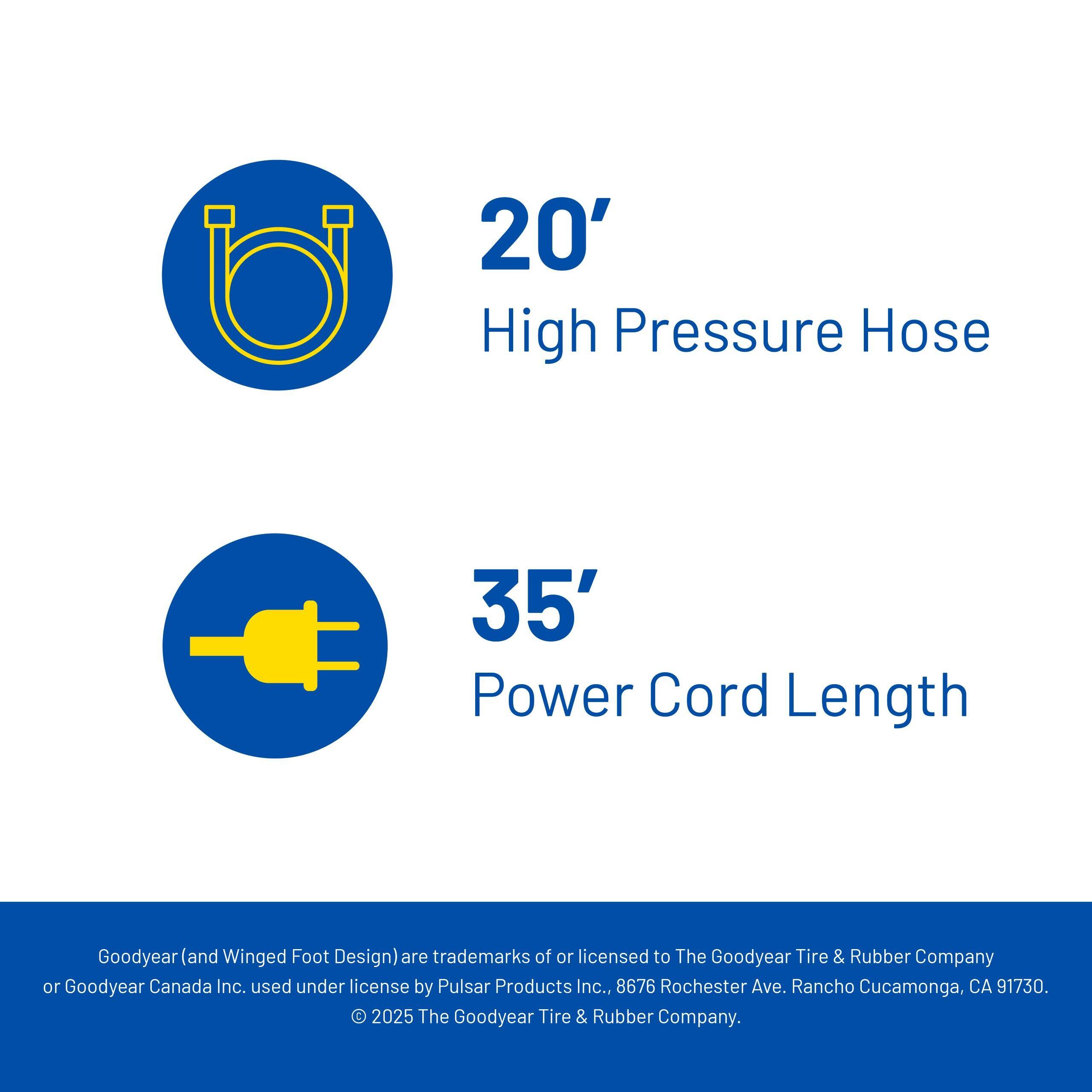 20' High Pressure Hose  
35' Power Cord Length  

Goodyear (and Winged Foot Design) are trademarks of or licensed to The Goodyear Tire & Rubber Company or Goodyear Canada Inc., used under license by Pulsar Products Inc., 8676 Rochester Ave., Rancho Cucamonga, CA 91730. © 2025 The Goodyear Tire & Rubber Company.