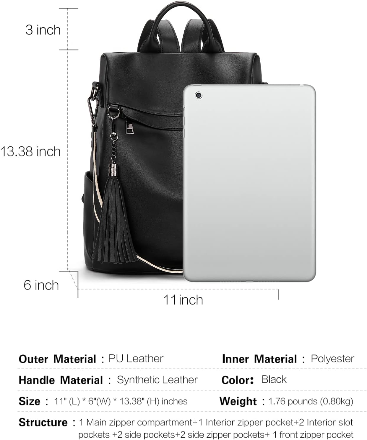 Outer Material: PU Leather  
Inner Material: Polyester  
Handle Material: Synthetic Leather  
Color: Black  
Size: 11" (L) x 6" (W) x 13.38" (H) inches  
Weight: 1.76 pounds (0.80kg)  
Structure: 1 Main zipper compartment + 1 Interior zipper pocket + 2 Interior slot pockets + 2 side pockets + 2 side zipper pockets + 1 front zipper pocket